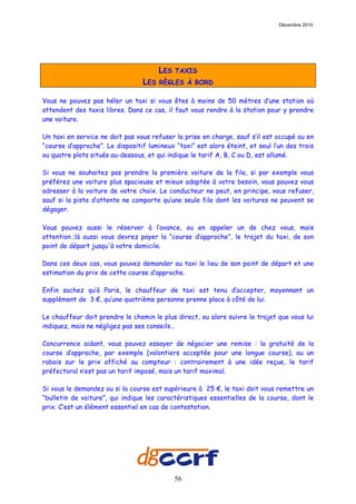 Décembre 2010




                                       LES   TAXIS
                                 LES   RÈGLES À BORD

Vous ne pouvez pas héler un taxi si vous êtes à moins de 50 mètres d’une station où
attendent des taxis libres. Dans ce cas, il faut vous rendre à la station pour y prendre
une voiture.

Un taxi en service ne doit pas vous refuser la prise en charge, sauf s’il est occupé ou en
“course d’approche”. Le dispositif lumineux “taxi” est alors éteint, et seul l’un des trois
ou quatre plots situés au-dessous, et qui indique le tarif A, B, C ou D, est allumé.

Si vous ne souhaitez pas prendre la première voiture de la file, si par exemple vous
préférez une voiture plus spacieuse et mieux adaptée à votre besoin, vous pouvez vous
adresser à la voiture de votre choix. Le conducteur ne peut, en principe, vous refuser,
sauf si la piste d’attente ne comporte qu’une seule file dont les voitures ne peuvent se
dégager.

Vous pouvez aussi le réserver à l’avance, ou en appeler un de chez vous, mais
attention ;là aussi vous devrez payer la “course d’approche”, le trajet du taxi, de son
point de départ jusqu'à votre domicile.

Dans ces deux cas, vous pouvez demander au taxi le lieu de son point de départ et une
estimation du prix de cette course d’approche.

Enfin sachez qu’à Paris, le chauffeur de taxi est tenu d’accepter, moyennant un
supplément de 3 €, qu’une quatrième personne prenne place à côté de lui.

Le chauffeur doit prendre le chemin le plus direct, ou alors suivre le trajet que vous lui
indiquez, mais ne négligez pas ses conseils…

Concurrence aidant, vous pouvez essayer de négocier une remise : la gratuité de la
course d’approche, par exemple (volontiers acceptée pour une longue course), ou un
rabais sur le prix affiché au compteur : contrairement à une idée reçue, le tarif
préfectoral n’est pas un tarif imposé, mais un tarif maximal.

Si vous le demandez ou si la course est supérieure à 25 €, le taxi doit vous remettre un
“bulletin de voiture”, qui indique les caractéristiques essentielles de la course, dont le
prix. C’est un élément essentiel en cas de contestation.




                                             56
 