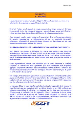 Décembre 2010




                                     LES JOUETS
                                     LA SÉCURITÉ

Les jouets doivent présenter une sécurité particulièrement renforcée en raison de la
vulnérabilité du consommateur auquel ils sont destinés.



En effet, l'enfant est, la plupart du temps, inconscient du danger encouru, il doit donc
être protégé contre les risques de blessure y compris lorsque sa curiosité l’incite à
utiliser son jouet dans des conditions différentes de celles de sa destination.

C'est pourquoi, tous les jouets vendus en France doivent être conformes aux exigences
de sécurité imposées par la réglementation qui leur est applicable (propriétés
mécaniques, inflammabilité, caractéristiques chimiques et électriques) et qui tient
compte du comportement habituel des enfants.

LES GRANDS PRINCIPES DE LA REGLEMENTATION APPLICABLE AUX JOUETS

Pour prévenir les risques de blessures, les jouets sont soumis à des obligations
réglementaires spécifiques : décret n° 89-662 du 12 septembre 1989 modifié relatif à
la prévention des risques résultant de l’usage des jouets. Ce texte vise tous les produits
conçus ou manifestement destinés à être utilisés pour leurs jeux par des enfants de
moins de 14 ans.

Cette réglementation impose, non seulement que le jouet satisfasse à certaines
exigences de construction mais également, qu’il soit accompagné d’un étiquetage
approprié comprenant notamment les avertissements destinés à attirer l'attention des
utilisateurs ou de leurs surveillants sur les risques inhérents à certains types de jouets
et sur la manière de les écarter.

Par exemple, l’indication d’un âge minimum ou un avertissement sur la nécessité que les
jouets soient utilisés uniquement sous la surveillance des adultes peuvent figurer sur les
produits. Cela est particulièrement le cas pour les jouets qui peuvent être dangereux
pour les enfants de moins de trente six mois.

Le marquage CE sur le jouet signifie que le fabricant ou le responsable de la mise sur le
marché atteste que son produit satisfait au «décret jouets» et se révèle conforme aux
exigences essentielles de sécurité ; ce marquage est le signe que les procédures
d’évaluation de la conformité ont été appliquées. Il doit être apposé de façon lisible,
visible et indélébile sur le produit, son étiquette ou son emballage. Les contrôles de la
DGCCRF ont pour but de vérifier que cet engagement est bien respecté, c’est-à-dire que
le jouet est effectivement conforme à cette réglementation.




                                           60
 