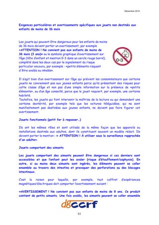 Décembre 2010




Exigences particulières et avertissements spécifiques aux jouets non destinés aux
enfants de moins de 36 mois



Les jouets qui peuvent être dangereux pour les enfants de moins
de 36 mois doivent porter un avertissement, par exemple
«ATTENTION ! Ne convient pas aux enfants de moins de
36 mois (3 ans)» ou le symbole graphique d’avertissement sur
l’âge (tête d’enfant et mention 0-3 dans un cercle rouge barré),
complété dans les deux cas par le signalement du risque
particulier encouru, par exemple : «petits éléments risquant
d'être avalés ou inhalés».

Il s’agit bien d’un avertissement sur l’âge qui prévient les consommateurs que certains
jouets ne conviennent pas aux jeunes enfants parce qu’ils présentent des risques pour
cette classe d’âge et non pas d’une simple information sur la présence de «petits
éléments», ou d’un âge conseillé, parce que le jouet requiert, par exemple, une certaine
habileté.
Toutefois, les jouets qui font intervenir la maîtrise de la lecture ou qui demandent une
certaine dextérité, par exemple tels que les voitures téléguidées, qui ne sont
manifestement pas destinées aux jeunes enfants, ne doivent pas faire figurer cet
avertissement.

Jouets fonctionnels (petit fer à repasser…)

Ils ont les mêmes rôles et sont utilisés de la même façon que les appareils ou
installations destinés aux adultes, dont ils constituent souvent un modèle réduit. Ils
doivent porter la mention : « ATTENTION ! À utiliser sous la surveillance rapprochée
d'un adulte».

Jouets comportant des aimants

Les jouets comportant des aimants peuvent être dangereux si ces derniers sont
accessibles et que l’enfant peut les avaler (risque d’étouffement/asphyxie). En
outre, si au moins deux aimants sont ingérés, les éléments peuvent se coller
ensemble au travers des intestins et provoquer des perforations ou des blocages
intestinaux.

C’est la raison pour laquelle, par exemple, tout coffret                  d’expériences
magnétiques/électriques doit comporter l’avertissement suivant :

«AVERTISSEMENT ! Ne convient pas aux enfants de moins de 8 ans. Ce produit
contient de petits aimants. Une fois avalés, les aimants peuvent se coller ensemble




                                          61
 