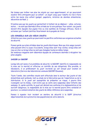 Décembre 2010



Ne laissez pas traîner non plus les objets qui vous appartiennent, et qui pourraient
s’avérer être attrayants pour un enfant : un objet conçu pour l’adulte n’a rien à faire
entre les mains d’un enfant (gadget, papeterie, imitation de denrées alimentaires,
décoration de Noël…)

N'oubliez pas que les jouets qui permettent à l’enfant de se déplacer – vélos, voitures,
motos... – ne sont pas destinés à être utilisés sur la voie publique. Pour autant, ces jouets
doivent être équipés d’un pignon fixe ou d’un système de freinage efficace, facile à
actionner par l'enfant (vérifiez l’écartement de la poignée de frein).

LES CONSEILS SUR LES VIEUX JOUETS
Attention aux vieux jouets qui pourraient ne pas être conformes aux exigences actuelles
de sécurité.

Prenez garde aux piles utilisées dans les jouets électriques. Bien que d’un usage courant,
elles peuvent être la cause d'accidents, lorsqu'elles sont trop vieilles, lorsqu'elles ont
reçu un choc ou lorsqu'elles ne sont pas changées toutes en même temps.
De nombreux magasins sont désormais équipés de conteneurs destinés à récupérer les
piles usagées.

SAISIR LA DGCCRF

Lorsqu'elle est saisie d'un problème de sécurité, la DGCCRF identifie le responsable de
la mise sur le marché et effectue un contrôle de ses obligations. Elle procède, si
nécessaire, à un prélèvement du jouet incriminé qui est envoyé pour examen en
laboratoire (Service des laboratoires communs DGCCRF/Douanes).

Toute l'année, des contrôles visuels sont effectués dans le secteur des jouets et des
échantillons sont prélevés, tant au stade de la fabrication que de l'importation ou de la
distribution. Si le jouet est susceptible de présenter un risque, il pourra être
«consigné» sur-le-champ, c'est-à-dire que sa vente sera suspendue dans l’attente des
analyses. Si, après contrôle, le jouet est déclaré non conforme à la réglementation et de
surcroît dangereux, le responsable de la mise sur le marché pourra être verbalisé et
poursuivi. La commercialisation des jouets de même référence sera suspendue.

Pensez à signaler tout incident en matière de sécurité à la DDPP (direction
départementale de la protection des populations) de votre domicile.




                                             63
 