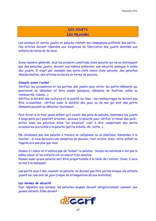 Décembre 2010




                                      LES JOUETS
                                     LES PELUCHES

Les animaux et autres jouets en peluche restent les compagnons préférés des petits...
Ces articles doivent répondre aux exigences de fabrication des jouets destinés aux
enfants de moins de 36 mois.



D’une manière générale, tous les produits constitués d’une peluche qui ne se distinguent
pas des peluches jouets, doivent eux-mêmes présenter une sécurité analogue à celles
des jouets. Il s’agit par exemple des porte-clefs munis d’une peluche, des peluches
désodorisantes, des articles scolaires en forme de peluche…

Conseils avant l'achat :
Vérifiez les accessoires et les parties des jouets pour éviter les petits éléments qui
pourraient se détacher et être avalés (pompons, éléments de feutrine collés ou
rembourrés, rubans...).
Vérifiez la solidité des coutures et la qualité du tissu : les rembourrages ne doivent pas
être accessibles ; vérifiez aussi la solidité des yeux ou du nez qui sont des petits
éléments pouvant se détacher facilement.

Pour éviter à un tout jeune enfant qu’il n’avale des poils de peluche, bannissez les jouets
à longs poils qu’il pourrait arracher, secouez la peluche pour vérifier la tenue des poils ;
évitez aussi les peluches dites "en situation" c’est à dire comportant des petits
accessoires accrochés à la peluche (petite échelle, ski, hotte…).

Ne choisissez pas une peluche à travers un cellophane ou un plastique. Demandez à la
toucher : si vous éprouvez une sensation de douceur, tout va bien, sinon, votre enfant ne
l’appréciera pas plus que vous.

Pensez à l'odeur et n'oubliez pas de "humer" la peluche : toutes les matières n'ont pas la
même odeur et les enfants ont un odorat très sensible.
Pensez aussi qu’une peluche doit être proportionnée à la taille de l'enfant. Sinon, il aura
du mal à la manipuler.

Les petits sacs à dos, souvent en peluche, ne doivent pas être portés lorsque les enfants
jouent sur une aire de jeux (risque de strangulation dû aux bretelles)

Les normes de sécurité
Pour répondre aux normes, les peluches souples doivent obligatoirement convenir aux
jeunes enfants. Elles doivent :




                                            65
 