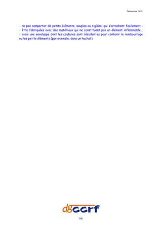 Décembre 2010




- ne pas comporter de petits éléments, souples ou rigides, qui s’arrachent facilement ;
- être fabriquées avec des matériaux qui ne constituent pas un élément inflammable ;
- avoir une enveloppe dont les coutures sont résistantes pour contenir le rembourrage
ou les petits éléments (par exemple, dans un hochet).




                                          66
 