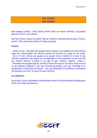 Décembre 2010




                                    LES JOUETS
                                    LES POUPÉES



Gros poupons joufflus, "vrais" bébés, petites filles aux tenues raffinées, les poupées
pleurent, tètent, rient, parlent...

Pour bien choisir, prenez en compte l'âge de l'enfant et ses habitudes de jeux. Il berce,
nourrit, câline, mais aussi gronde et frappe sa poupée.

Conseils

- Jusqu'à 2 ans : choisissez des poupées sans accessoire. Les poupées avec des cheveux
longs sont déconseillées, les enfants peuvent les arracher au risque de les avaler.
- De 2 à 5 ans : offrez une poupée ou un poupon facile à habiller et à laver et des
coffrets comportant des objets qui correspondent à l’environnement et aux activités
que l’enfant maîtrise lui-même à cet âge là (pot, biberon, assiette, cuillère…).
- Choisissez des poupées légères, petites (l'enfant doit pouvoir les serrer dans ses bras
et les manipuler aisément) ; avec des articulations souples, pour que l'habillage et le
déshabillage s'effectuent facilement ; avec des vêtements de préférence extensibles
(en éponge ou en tricot, ils seront faciles à mettre).

Les obligations

Les pointes, bords, mécanismes d’entraînement doivent être parfaitement protégés pour
éviter tout risque de blessures.




                                           68
 