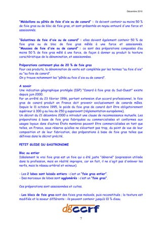 Décembre 2010



“Médaillons ou pâtés de foie d'oie ou de canard” : ils doivent contenir au moins 50 %
de foie gras ou de bloc de foie gras, et sont présentés en noyau entouré d'une farce et
assaisonnés.


“Galantines de foie d'oie ou de canard” : elles doivent également contenir 50 % de
foie gras ou de bloc de foie gras mêlés à une farce et assaisonnés.
“Mousses de foie d'oie ou de canard” : ce sont des préparations composées d’au
moins 50 % de foie gras mêlé à une farce, de façon à donner au produit la texture
caractéristique de la dénomination, et assaisonnées.

Préparations contenant plus de 20 % de foie gras
Pour ces produits, la dénomination de vente est complétée par les termes "au foie d'oie"
ou "au foie de canard".
On y trouve notamment les "pâtés au foie d'oie ou de canard".

A savoir
Une indication géographique protégée (IGP) "Canard à foie gras du Sud-Ouest" existe
depuis juin 2000.
Par un arrêté du 23 février 1996, portant extension d’un accord professionnel, le foie
gras de canard produit en France doit provenir exclusivement de canards mâles.
Depuis le 11 octobre 1995, le poids du foie gras de canard doit être obligatoirement
supérieur à 300 g au lieu de 250 g auparavant (réglementation européenne).
Un décret du 21 décembre 2000 a introduit une clause de reconnaissance mutuelle. Les
préparations à base de foie gras fabriquées ou commercialisées et conformes aux
usages loyaux dans d’autres États membres peuvent être commercialisées en tant que
telles, en France, sous réserve qu’elles ne s’écartent pas trop, du point de vue de leur
composition et de leur fabrication, des préparations à base de foie gras telles que
définies dans le décret précité.

PETIT GUIDE DU GASTRONOME

Bloc ou entier
Idéalement le vrai foie gras est un foie qui a été juste "dénervé" (expression utilisée
dans la profession, mais en réalité impropre, car en fait, il ne s'agit pas d'enlever les
nerfs, mais le réseau artériel et veineux).

- Les 2 lobes sont laissés entiers : c’est un “foie gras entier”.
- Des morceaux de lobes sont agglomérés : c’est un “foie gras”.

Ces préparations sont assaisonnées et cuites.

- Les blocs de foie gras sont des foies gras malaxés, puis reconstitués ; la texture est
modifiée et la saveur différente : ils peuvent contenir jusqu’à 10 % d’eau.




                                            7
 