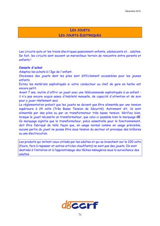 Décembre 2010




                                      LES   JOUETS
                             LES   JOUETS ÉLECTRIQUES




Les circuits-auto et les trains électriques passionnent enfants, adolescents et... adultes.
De fait, les circuits sont souvent un merveilleux terrain de rencontre entre parents et
enfants !

Conseils d'achat
Adaptez les achats à l'âge de l'enfant.
Choisissez des jouets dont les piles sont difficilement accessibles pour les jeunes
enfants.
Evitez les matériels sophistiqués si votre conducteur ou chef de gare en herbe est
encore petit.
Avant 7 ans, inutile d'offrir un jouet avec une télécommande sophistiquée à un enfant :
il n'a pas encore acquis assez d'habileté manuelle, de capacité d'attention et de soin
pour y jouer réellement seul.
La réglementation prévoit que les jouets ne doivent pas être alimentés par une tension
supérieure à 24 volts (Très Basse Tension de Sécurité). Autrement dit, ils sont
alimentés par des piles ou par un transformateur très basse tension. Vérifiez bien,
lorsque le jouet nécessite un transformateur, que celui-ci possède bien le marquage CE.
Ce marquage signifie que le transformateur, pièce essentielle pour le fonctionnement,
doit être fabriqué de telle façon que, en usage normal comme en usage prévisible,
aucune partie du jouet ne puisse être sous tension du secteur et provoque des brûlures
ou une électrocution.

Les produits qui imitent ceux utilisés par les adultes et qui se branchent sur le 220 volts
(fours, fers à repasser et autres articles chauffants) ne sont pas des jouets. Ils sont
destinés à l’imitation et à l’apprentissage des tâches ménagères sous la surveillance des
adultes




                                            71
 
