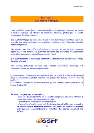 Décembre 2010




                                     LES   JOUETS
                              LES   JOUETS CHIMIQUES




Sont considérés comme jouets chimiques les boîtes d’expériences chimiques, les boîtes
d’inclusion plastique, les ateliers de céramiste, émailleur, photographe et jouets
analogues (création de cristaux…)

Ces jouets font l’objet de normes spécifiques et sont destinés aux enfants de plus de 10
ans, dès lors qu’ils contiennent une ou plusieurs substances ou préparations classées
comme dangereuses.

Ces normes pour les coffrets d’expériences ou pour les autres jeux chimiques
spécifient, le cas échéant, les quantités maximales des substances et préparations
autorisées, les exigences applicables au matériel fourni.

Des avertissements et marquages informent le consommateur sur l’emballage et/ou
la notice d’emploi...

Par exemple, l’emballage extérieur des coffrets d’expériences chimiques doit
notamment comporter les marquages suivants :



- "Avertissement ! Uniquement pour enfant de plus de 10 ans. À utiliser exclusivement
sous la surveillance d'adultes informés des précautions d’emploi décrites dans le
coffret".
- "Attention ! Contient des produits chimiques qui sont classifiés comme constituant un
risque de sécurité".




En outre, ces jeux sont accompagnés :
      - d’une liste d’avertissements, sur le caractère dangereux, les risques inhérents à
      chaque substance et les précautions à prendre,
      - d’informations relatives aux premiers secours,
      - d'une notice d'emploi comportant des informations détaillées sur la manière
      de réaliser chaque expérience proposée, les règles de sécurité à observer
      ainsi que des recommandations à l’attention des adultes surveillant les
      enfants.




                                           72
 