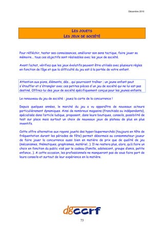 Décembre 2010




                                      LES   JOUETS
                                LES   JEUX DE SOCIÉTÉ




Pour réfléchir, tester ses connaissances, améliorer son sens tactique, faire jouer sa
mémoire... tous ces objectifs sont réalisables avec les jeux de société.

Avant l’achat, vérifiez que les jeux évolutifs peuvent être utilisés avec plusieurs règles
en fonction de l’âge et que la difficulté du jeu est à la portée de votre enfant.



Attention aux pions, éléments, dés... qui pourraient traîner ; un jeune enfant peut
s'étouffer et s'étrangler avec ces petites pièces d'un jeu de société qui ne lui est pas
destiné. Offrez-lui des jeux de société spécifiquement conçus pour les jeunes enfants.

Le renouveau du jeu de société : jouez la carte de la concurrence !

Depuis quelques années, le marché du jeu a vu apparaître de nouveaux acteurs
particulièrement dynamiques. Ainsi de nombreux magasins (franchisés ou indépendants),
spécialisés dans l’article ludique, proposent, dans leurs boutiques, conseils, possibilité de
test sur place mais surtout un choix de nouveaux jeux de plateau de plus en plus
inventifs.

Cette offre alternative aux rayons jouets des hyper/supermarchés (toujours en tête de
fréquentation durant les périodes de fête) permet désormais au consommateur-joueur
de faire jouer la concurrence aussi bien en matière de prix que de qualité de jeu
(mécanismes, thématiques, graphismes, matériel…). Il ne restera plus, alors, qu’à faire un
choix en fonction du public visé par le cadeau (famille, adolescent, groupe d’amis, petite
enfance…). A cette occasion, les professionnels ne manqueront pas de vous faire part de
leurs conseils et surtout de leur expérience en la matière.




                                             73
 