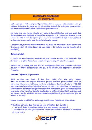 Décembre 2010




                             LES   PRODUITS MULTIMÉDIA
                                   LES   JEUX VIDÉOS

L’électronique et l’informatique ont permis de créer de nouveaux mécanismes de jeux qui
exigent de la part du joueur un certain nombre de qualités, telles que concentration,
réflexes ultrarapides et bonne coordination psychomotrice.

Le choix n’est pas toujours facile, en raison de la multiplication des jeux vidéo. Les
éditeurs cherchent d’ailleurs à diversifier leur public et à l’élargir aux femmes et aux
jeunes enfants. Il faut donc privilégier les jeux correspondant à l’âge et aux goûts des
utilisateurs, en particulier pour les enfants les plus jeunes.

Les ventes de jeux vidéo représentaient en 2008 plus de 3 milliards d'euros de chiffres
d'affaires (dont 1,6 milliard pour les jeux vidéo et 1,2 milliard pour les consoles et le
hardware).

Conseils d’achat

Il existe de très nombreux modèles de jeux. Chaque modèle a des capacités très
différentes et généralement des caractéristiques incompatibles entre marques.

Avant d’investir, mieux vaut donc vérifier la compatibilité des jeux vidéo avec la console
de jeux et l’intérêt des scénarios, ainsi que, le cas échéant, leur disponibilité en version
française.

Sécurité : épilepsie et jeux vidéo

Dans certains cas, jouer à des jeux vidéo n’est pas sans risques.
Afin de prévenir les risques d’épilepsie pouvant survenir principalement chez les
personnes dites photosensibles ou ayant des antécédents familiaux, le décret n° 96-360
du 23 avril 1996 (publié au Journal officiel du 30 avril 1996) a renforcé l’information du
consommateur en rendant obligatoire l’apposition de mises en garde sur l’emballage des
jeux vidéo et sur la notice d’emploi placée dans la boîte qui les contient, ainsi que dans
les lieux et sur les machines qui sont mises à disposition du public (salles de jeux et
débits de boisson).

Les services de la DGCCRF surveillent particulièrement l’application de ce décret.

Précautions à prendre dans tous les cas pour l’utilisation d’un jeu vidéo :
  - évitez de jouer si vous êtes fatigué ou si vous manquez de sommeil ;
  - assurez-vous que vous jouez dans une pièce bien éclairée en modérant la luminosité
  de votre écran ;




                                            77
 