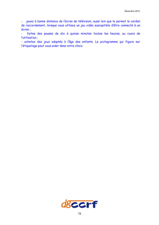 Décembre 2010



- jouez à bonne distance de l’écran de télévision, aussi loin que le permet le cordon
de raccordement, lorsque vous utilisez un jeu vidéo susceptible d’être connecté à un
écran ;
-     faites des pauses de dix à quinze minutes toutes les heures, au cours de
l’utilisation ;
- achetez des jeux adaptés à l’âge des enfants. Le pictogramme qui figure sur
l’étiquetage peut vous aider dans votre choix.




                                        78
 