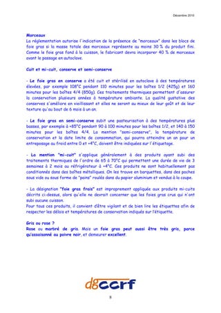 Décembre 2010




Morceaux
La réglementation autorise l'indication de la présence de “morceaux” dans les blocs de
foie gras si la masse totale des morceaux représente au moins 30 % du produit fini.
Comme le foie gras fond à la cuisson, le fabricant devra incorporer 40 % de morceaux
avant le passage en autoclave.

Cuit et mi-cuit, conserve et semi-conserve

- Le foie gras en conserve a été cuit et stérilisé en autoclave à des températures
élevées, par exemple 108°C pendant 110 minutes pour les boîtes 1/2 (425g) et 160
minutes pour les boîtes 4/4 (850g). Ces traitements thermiques permettent d'assurer
la conservation plusieurs années à température ambiante. La qualité gustative des
conserves s'améliore en vieillissant et elles ne seront au mieux de leur goût et de leur
texture qu'au bout de 6 mois à un an.

- Le foie gras en semi-conserve subit une pasteurisation à des températures plus
basses, par exemple à +85°C pendant 90 à 100 minutes pour les boîtes 1/2, et 140 à 150
minutes pour les boîtes 4/4. La mention "semi-conserve", la température de
conservation et la date limite de consommation, qui pourra atteindre un an pour un
entreposage au froid entre 0 et +4°C, doivent être indiquées sur l'étiquetage.

- La mention "mi-cuit" s'applique généralement à des produits ayant subi des
traitements thermiques de l'ordre de 65 à 70°C qui permettent une durée de vie de 3
semaines à 2 mois au réfrigérateur à +4°C. Ces produits ne sont habituellement pas
conditionnés dans des boîtes métalliques. On les trouve en barquettes, dans des poches
sous vide ou sous forme de "pains" roulés dans du papier aluminium et vendus à la coupe.

- La désignation "foie gras frais" est improprement appliquée aux produits mi-cuits
décrits ci-dessus, alors qu'elle ne devrait concerner que les foies gras crus qui n'ont
subi aucune cuisson.
Pour tous ces produits, il convient d’être vigilant et de bien lire les étiquettes afin de
respecter les délais et températures de conservation indiqués sur l’étiquette.

Gris ou rose ?
Rose ou marbré de gris. Mais un foie gras peut aussi être très gris, parce
qu’assaisonné au poivre noir, et demeurer excellent.




                                            8
 