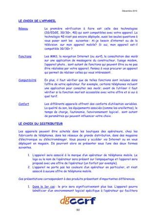 Décembre 2010



LE CHOIX DE L’APPAREIL

Réseau            La première vérification à faire est celle des technologies
                  (2G/EDGE, 3G/3G+, 4G) qui sont compatibles avec votre appareil. La
                  technologie 4G n’est pas encore déployée, aussi les seules questions à
                  vous poser sont les suivantes : Ai-je besoin d’internet ou de la
                  télévision sur mon appareil mobile? Si oui, mon appareil est-il
                  compatible 3G/3G+ ?

Fonctions         Les MMS, la navigation Internet (ou surf), la consultation des mails
                  sur une application de messagerie du constructeur, l’usage modem,
                  l’appareil photo… sont autant de fonctions qui peuvent être ou ne pas
                  être réalisées par votre appareil. Pensez à vous procurer un appareil
                  qui permet de réaliser celles qui vous intéressent.

Compatibilité     En plus, il faut vérifier que de telles fonctions sont incluses dans
                  l’offre de votre opérateur. Par exemple, certains téléphones incluent
                  une application pour consulter ses mails ; avant de l’utiliser il faut
                  vérifier si la fonction mail est accessible avec votre offre et si oui à
                  quel tarif.

Confort           Les différents appareils offrent des conforts d’utilisation variables.
                  La qualité du son, les équipements associés (comme les oreillettes), le
                  temps de charge, l’autonomie, l’environnement logiciel… sont autant
                  de paramètres qui peuvent influencer votre choix.

LE CHOIX DU DISTRIBUTEUR

Les appareils peuvent être achetés dans les boutiques des opérateurs, chez les
fabricants de téléphones, dans les réseaux de grande distribution, dans des magasins
d’électronique ou d’électroménager. Vous pouvez y accéder via Internet ou en vous
déplaçant en magasin. Ils pourront alors se présenter sous l’une des deux formes
suivantes.

      1. L’appareil sera associé à la marque d’un opérateur de téléphonie mobile. Le
         logo ou le nom de l’opérateur sera présent sur l’empaquetage et l’appareil sera
         proposé avec une offre de l’opérateur (un forfait par exemple).
      2. L’appareil ne porte pas les couleurs d’un opérateur en particulier, et n’est
         associé à aucune offre de téléphonie mobile.

Ces présentations correspondent à des produits présentant d’importantes différences.

      1. Dans le 1er cas : le prix sera significativement plus bas. L’appareil pourra
         bénéficier d’un environnement logiciel spécifique à l’opérateur qui facilitera




                                          80
 
