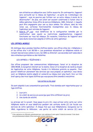 Décembre 2010



             son utilisation en adéquation avec l’offre souscrite. En contrepartie, l’appareil
             sera verrouillé sur le réseau de l’opérateur ; on parle de « simlockage » de
             l’appareil : vous ne pourrez pas l’utiliser sur un autre réseau à moins de le
             déverrouiller 3 . De plus, son achat est souvent conditionné à l’achat chez le
             même opérateur d’une offre de service (téléphonie, SMS, Internet…), laquelle
             peut être engageante pour une ou deux années. Par ailleurs, dans de très
             rares cas, certaines fonctionnalités incompatibles avec le réseau de
             l’opérateur sont retirées de l’appareil.
          2. Dans le 2nd cas : vous bénéficiez de la configuration installée par le
             constructeur sans ajouts ou restrictions supplémentaires. L’appareil
             fonctionne sur tous les réseaux. En revanche, l’interface de l’appareil sera
             sans doute moins bien adaptée à l’offre de votre opérateur.

LES OFFRES MOBILE

On distingue deux grandes familles d’offres mobile. Les offres dites de « téléphonie »
et les offres dite « clé 3G/3G+ ». Les premières nécessitent un téléphone mobile et
incluent des services comme la voix, les SMS ou Internet. Les secondes sont associées à
des ordinateurs portables ou des tablettes.

          LES OFFRES « TÉLÉPHONE »

Ces offres proposent des communications téléphoniques, l’envoi et la réception de
SMS/MSM, la navigation internet sur le mobile, l’envoi et la réception de mails au moyen
de l’application de votre téléphone, l’accès à la télévision gratuite ou payante… Pour
pouvoir bénéficier pleinement des services que vous propose un opérateur, vous devez
avoir un téléphone mobile adapté et connecté au réseau (voir plus haut). Voici un très
bref aperçu des trois types d’offres que vous pouvez être amenés à rencontrer.

                                            Les cartes ou les pass

Ils sont adaptés à une consommation ponctuelle. Trois données sont importantes pour ce
type d’offres.

          1. Leur prix.
          2. Un crédit de service en euros (qui peut être différent du prix).
          3. Une durée de validité.

Le principe est le suivant. Vous payez le prix (1.), vous activez votre carte sur votre
téléphone mobile et vous bénéficiez pendant une certaine durée (3.) de l’accès aux
services de votre opérateur. À chaque fois que vous téléphonerez, naviguerez sur le
Web, regarderez la télévision… une partie de votre crédit de service (2.) sera

3
    Cette opération est effectuée gratuitement par votre opérateur 6 mois après l’achat du terminal. Cette durée
    sera prochainement réduite à trois mois pour certains opérateurs.




                                                         81
 