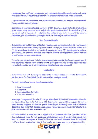Décembre 2010



consommée. Les tarifs de ces services sont rarement disponibles sur la carte ou le pass.
Pour ces derniers, il faudra vous référer à la brochure tarifaire de votre opérateur.

Le point majeur de ces offres, est qu’une fois que le crédit de service est consommé,
l’accès aux services est bloqué.

Sachez que si vous ne rechargez pas votre crédit de service avant la fin de la validité de
votre carte, vous perdrez votre crédit de services non utilisé, la possibilité d’être
appelé et votre numéro de téléphone. Par ailleurs, une fois le crédit de service
consommé, plus aucun service (y compris ceux dit illimités) ne sera accessible.

                                     Les forfaits bloqués

Ces derniers permettent une utilisation régulière des services mobiles. Ils fonctionnent
exactement sur le même principe que les cartes. Vous payez chaque mois une somme fixe
(1.) qui vous donne le droit à un crédit de service en euros (2.) valable pour le mois en
question (3.). Le principal avantage des forfaits bloqués par rapport aux cartes est que
la tarification est plus avantageuse.

Attention, certains de ces forfaits vous engagent pour une durée d’un an ou deux ans. Si
vous souhaitez résilier votre contrat avant cette période, vous devrez payer les mois
restants (les mois à partir du treizième ne comptent que pour un quart).

                                        Les forfaits

Ces derniers relèvent d’une logique différente des deux modes précédents. Notamment,
une fois votre forfait épuisé, l’accès aux services n’est pas bloqué.

Ils sont composés de quatre données essentielles :

   1.   Le prix mensuel.
   2.   Le forfait.
   3.   Le « au-delà du forfait ».
   4.   Le « hors-forfait ».

Vous payez chaque mois le prix (1.) ce qui vous donne le droit de consommer certains
services définis dans le forfait choisi (2.). Ces derniers peuvent être en quantité limitée
(deux heures d’appel) ou illimités (SMS illimités par exemple). Une fois la quantité
disponible dans le forfait épuisée, vous gardez l’accès au service mais il sera facturé en
plus c’est à dire « au-delà du forfait » (3.).

Certains services (comme les SMS, l’appel vers les numéros spéciaux…) peuvent ne pas
être inclus dans votre forfait. Vous avez généralement accès à ces services malgré tout
mais ils seront décomptés « hors-forfait » (4.) au tarif annoncé dans la brochure
tarifaire de votre opérateur, c’est à dire en plus de ce que vous payez chaque mois (1.).




                                             82
 