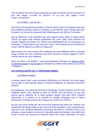 Décembre 2010



Ainsi le montant de votre facture mensuelle sera égal à la somme du prix du forfait, du
prix des usages « au-delà du forfait » et du prix des usages « hors-
forfait » (1.)+(3.)+(4.).

       LES OFFRES « CLÉ 3G/3G+ »

Ces offres vous permettent d’accéder à l’internet mobile à partir d’un appareil plus gros
qu’un téléphone portable comme un ordinateur ou une tablette. Elles n’incluent pas, pour
le moment, de services de communications téléphoniques ou de SMS sur l’ordinateur.

Pour en bénéficier, il est nécessaire que votre appareil puisse capter le réseau mobile
3G/3G+ au moyen d’une antenne (comprenant une carte SIM). Cette dernière est
souvent intégrée directement à la tablette mais généralement elle ne l’est pas pour un
ordinateur ; il faudra dans ce cas, vous munir d’une « clé de réseau» qui se branchera sur
un port USB de l’appareil ou créera un réseau wifi.

Dans certains cas, cette clé peut être remplacée par votre téléphone mobile ; attention
l’usage internet sur votre ordinateur sera alors facturé de manière séparée à l’offre
internet mobile sur votre téléphone.

Parmi les offres « clé 3G/3G+ », vous pouvez également distinguer les pass ou cartes,
les forfaits bloqués ou les forfaits qui obéissent aux mêmes mécanismes que les offres
« téléphone ».

LES PARTICULARITÉS DE LA TÉLÉPHONIE MOBILE

       L’INTERNET MOBILE

L’internet mobile obéit à des contraintes différentes de l’internet fixe (celui auquel
vous accéder à votre logement depuis le réseau de téléphone, de télévision ou de fibre
optique).

En conséquence, les modes de facturation utilisés pour l’accès à Internet à partir d’un
téléphone mobile, d’une tablette ou d’une clé 3G/3G+ sont particuliers. Ce que vous
paierez pourra dépendre de la durée pendant laquelle vous êtes resté connecté
(facturation à la durée), de la quantité de données échangées avec le réseau
(facturation à la data) ou encore être intégré à un forfait dit « illimité ».

De plus vous serez limités par des restrictions absentes des offres de l’internet fixe
(interdiction de l’usage modem ou de la voix sur IP par exemple). La plus notable d’entre
elles est le fair use (particulièrement utilisé pour les offres d’ «internet illimité »). En
pratique, si vous envoyez ou recevez un trop grand nombre de données, votre débit sera
bridé et l’accès aux services de l’internet mobile sera moins confortable. Le niveau




                                            83
 