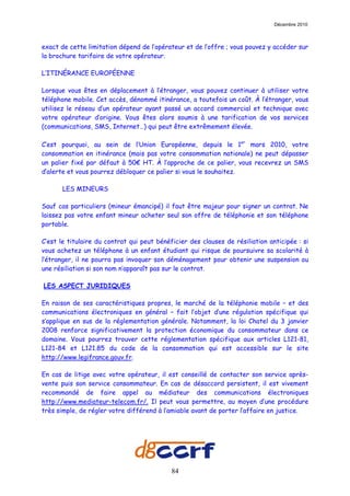 Décembre 2010



exact de cette limitation dépend de l’opérateur et de l’offre ; vous pouvez y accéder sur
la brochure tarifaire de votre opérateur.

L’ITINÉRANCE EUROPÉENNE

Lorsque vous êtes en déplacement à l’étranger, vous pouvez continuer à utiliser votre
téléphone mobile. Cet accès, dénommé itinérance, a toutefois un coût. À l’étranger, vous
utilisez le réseau d’un opérateur ayant passé un accord commercial et technique avec
votre opérateur d’origine. Vous êtes alors soumis à une tarification de vos services
(communications, SMS, Internet…) qui peut être extrêmement élevée.

C’est pourquoi, au sein de l’Union Européenne, depuis le 1er mars 2010, votre
consommation en itinérance (mais pas votre consommation nationale) ne peut dépasser
un palier fixé par défaut à 50€ HT. À l’approche de ce palier, vous recevrez un SMS
d’alerte et vous pourrez débloquer ce palier si vous le souhaitez.

       LES MINEURS

Sauf cas particuliers (mineur émancipé) il faut être majeur pour signer un contrat. Ne
laissez pas votre enfant mineur acheter seul son offre de téléphonie et son téléphone
portable.

C’est le titulaire du contrat qui peut bénéficier des clauses de résiliation anticipée : si
vous achetez un téléphone à un enfant étudiant qui risque de poursuivre sa scolarité à
l’étranger, il ne pourra pas invoquer son déménagement pour obtenir une suspension ou
une résiliation si son nom n’apparaît pas sur le contrat.

LES ASPECT JURIDIQUES

En raison de ses caractéristiques propres, le marché de la téléphonie mobile – et des
communications électroniques en général – fait l’objet d’une régulation spécifique qui
s’applique en sus de la réglementation générale. Notamment, la loi Chatel du 3 janvier
2008 renforce significativement la protection économique du consommateur dans ce
domaine. Vous pourrez trouver cette réglementation spécifique aux articles L121-81,
L121-84 et L121.85 du code de la consommation qui est accessible sur le site
http://www.legifrance.gouv.fr.

En cas de litige avec votre opérateur, il est conseillé de contacter son service après-
vente puis son service consommateur. En cas de désaccord persistent, il est vivement
recommandé de faire appel au médiateur des communications électroniques
http://www.mediateur-telecom.fr/. Il peut vous permettre, au moyen d’une procédure
très simple, de régler votre différend à l’amiable avant de porter l’affaire en justice.




                                            84
 