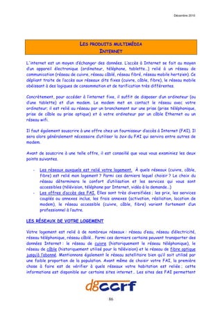 Décembre 2010




                            LES   PRODUITS MULTIMÉDIA
                                      INTERNET

L'internet est un moyen d’échanger des données. L’accès à Internet se fait au moyen
d’un appareil électronique (ordinateur, téléphone, tablette…) relié à un réseau de
communication (réseau de cuivre, réseau câblé, réseau fibré, réseau mobile hertzien). Ce
dépliant traite de l’accès aux réseaux dits fixes (cuivre, câble, fibre), le réseau mobile
obéissant à des logiques de consommation et de tarification très différentes.

Concrètement, pour accéder à l’internet fixe, il suffit de disposer d’un ordinateur (ou
d’une tablette) et d’un modem. Le modem met en contact le réseau avec votre
ordinateur; il est relié au réseau par un branchement sur une prise (prise téléphonique,
prise de câble ou prise optique) et à votre ordinateur par un câble Ethernet ou un
réseau wifi.

Il faut également souscrire à une offre chez un fournisseur d’accès à Internet (FAI). Il
sera alors généralement nécessaire d’utiliser la box du FAI qui servira entre autres de
modem.

Avant de souscrire à une telle offre, il est conseillé que vous vous examiniez les deux
points suivantes.

   -   Les réseaux auxquels est relié votre logement. À quels réseaux (cuivre, câble,
       fibre) est relié mon logement ? Parmi ces derniers lequel choisir ? Le choix du
       réseau déterminera le confort d’utilisation et les services qui vous sont
       accessibles (télévision, téléphone par Internet, vidéo à la demande…)
   -   Les offres d’accès des FAI. Elles sont très diversifiées ; les prix, les services
       couplés ou annexes inclus, les frais annexes (activation, résiliation, location de
       modem), le réseau accessible (cuivre, câble, fibre) varient fortement d’un
       professionnel à l’autre.

LES RÉSEAUX DE VOTRE LOGEMENT

Votre logement est relié à de nombreux réseaux : réseau d’eau, réseau d’électricité,
réseau téléphonique, réseau câblé… Parmi ces derniers certains peuvent transporter des
données Internet : le réseau de cuivre (historiquement le réseau téléphonique), le
réseau de câble (historiquement utilisé pour la télévision) et le réseau de fibre optique
jusqu’à l’abonné. Mentionnons également le réseau satellitaire bien qu’il soit utilisé par
une faible proportion de la population. Avant même de choisir votre FAI, la première
chose à faire est de vérifier à quels réseaux votre habitation est reliée ; cette
informations est disponible sur certains sites internet… Les sites des FAI permettent




                                           86
 