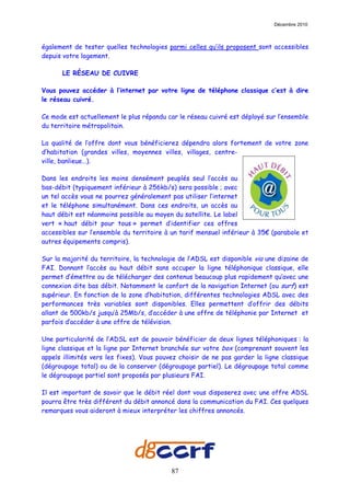 Décembre 2010



également de tester quelles technologies parmi celles qu’ils proposent sont accessibles
depuis votre logement.

      LE RÉSEAU DE CUIVRE

Vous pouvez accéder à l’internet par votre ligne de téléphone classique c’est à dire
le réseau cuivré.

Ce mode est actuellement le plus répandu car le réseau cuivré est déployé sur l’ensemble
du territoire métropolitain.

La qualité de l’offre dont vous bénéficierez dépendra alors fortement de votre zone
d’habitation (grandes villes, moyennes villes, villages, centre-
ville, banlieue…).

Dans les endroits les moins densément peuplés seul l’accès au
bas-débit (typiquement inférieur à 256kb/s) sera possible ; avec
un tel accès vous ne pourrez généralement pas utiliser l’internet
et le téléphone simultanément. Dans ces endroits, un accès au
haut débit est néanmoins possible au moyen du satellite. Le label
vert « haut débit pour tous » permet d’identifier ces offres
accessibles sur l’ensemble du territoire à un tarif mensuel inférieur à 35€ (parabole et
autres équipements compris).

Sur la majorité du territoire, la technologie de l’ADSL est disponible via une dizaine de
FAI. Donnant l’accès au haut débit sans occuper la ligne téléphonique classique, elle
permet d’émettre ou de télécharger des contenus beaucoup plus rapidement qu’avec une
connexion dite bas débit. Notamment le confort de la navigation Internet (ou surf) est
supérieur. En fonction de la zone d’habitation, différentes technologies ADSL avec des
performances très variables sont disponibles. Elles permettent d’offrir des débits
allant de 500kb/s jusqu’à 25Mb/s, d’accéder à une offre de téléphonie par Internet et
parfois d’accéder à une offre de télévision.

Une particularité de l’ADSL est de pouvoir bénéficier de deux lignes téléphoniques : la
ligne classique et la ligne par Internet branchée sur votre box (comprenant souvent les
appels illimités vers les fixes). Vous pouvez choisir de ne pas garder la ligne classique
(dégroupage total) ou de la conserver (dégroupage partiel). Le dégroupage total comme
le dégroupage partiel sont proposés par plusieurs FAI.

Il est important de savoir que le débit réel dont vous disposerez avec une offre ADSL
pourra être très différent du débit annoncé dans la communication du FAI. Ces quelques
remarques vous aideront à mieux interpréter les chiffres annoncés.




                                           87
 