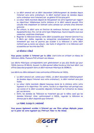 Décembre 2010



      Le débit annoncé est un débit descendant (téléchargement de données depuis
      l’internet vers votre ordinateur) ; le débit montant (envoi de données depuis
      votre ordinateur vers l’internet) est en général 10 fois plus petit.
      La valeur réelle maximale dépend de l’éloignement de votre logement par rapport
      au répartiteur téléphonique (cette distance et le débit associé peuvent être
      calculés très simplement en rentrant votre adresse sur certains sites Internet
      gratuits).
      Par ailleurs, le débit varie en fonction de nombreux facteurs : qualité de vos
      équipements (box, fils…) et de votre ligne téléphonique, heure à laquelle vous vous
      connectez, conditions climatiques…
      Regarder la télévision diminue votre débit accessible pour internet (environ 4 ou
      5 Mb/s par chaîne regardée ou enregistrée simultanément). Ceci implique
      notamment que vous ne pourrez pas accéder à la télévision si votre débit
      n’atteint pas au moins ces valeurs ; des tests d’ «éligibilité » à la télévision sont
      accessibles sur les sites des FAI.

      LE RÉSEAU CÂBLÉ

Vous pouvez accéder à l’internet par le câble c’est-à-dire en utilisant un réseau de
télévision câblée. Plusieurs FAI utilisent ces réseaux.

Les débits théoriques correspondants sont généralement un peu plus élevés que pour
l’ADSL (environ 30 Mb/s). Souvent, le câble permet même l’accès au très haut débit. Les
offres associées proposent alors un débit maximum théorique de 100Mb/s.

Les débits du câble obéissent à des contraintes différentes de l’ADSL.

      Le débit annoncé est, comme pour l’ADSL, un débit descendant (téléchargement
      de données depuis l’internet vers votre ordinateur) ; le débit montant sera plus
      faible.
      La valeur réelle maximale dépend beaucoup moins de la distance entre votre
      logement et le répartiteur. Par contre, l’accès à ce répartiteur est partagé avec
      vos voisins et le débit accessible dépendra fortement de l’utilisation du réseau
      par ces derniers.
      Enfin, les données de Télévision ne transitent pas par le même canal que les
      données Internet. Ainsi, contrairement à l’ADSL, regarder la télévision ne
      diminue pas le débit disponible pour Internet.

      LA FIBRE JUSQU’À L’ABONNÉ

Vous pouvez également accéder à Internet par une fibre optique déployée jusque
sur le palier de votre logement (ou FttH soit Fiber to the Home).




                                           88
 