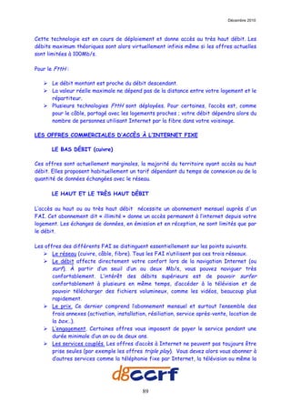 Décembre 2010



Cette technologie est en cours de déploiement et donne accès au très haut débit. Les
débits maximum théoriques sont alors virtuellement infinis même si les offres actuelles
sont limitées à 100Mb/s.

Pour le FttH :

       Le débit montant est proche du débit descendant.
       La valeur réelle maximale ne dépend pas de la distance entre votre logement et le
       répartiteur.
       Plusieurs technologies FttH sont déployées. Pour certaines, l’accès est, comme
       pour le câble, partagé avec les logements proches ; votre débit dépendra alors du
       nombre de personnes utilisant Internet par la fibre dans votre voisinage.

LES OFFRES COMMERCIALES D’ACCÈS À L’INTERNET FIXE

       LE BAS DÉBIT (cuivre)

Ces offres sont actuellement marginales, la majorité du territoire ayant accès au haut
débit. Elles proposent habituellement un tarif dépendant du temps de connexion ou de la
quantité de données échangées avec le réseau.

       LE HAUT ET LE TRÈS HAUT DÉBIT

L’accès au haut ou au très haut débit nécessite un abonnement mensuel auprès d'un
FAI. Cet abonnement dit « illimité » donne un accès permanent à l’internet depuis votre
logement. Les échanges de données, en émission et en réception, ne sont limités que par
le débit.

Les offres des différents FAI se distinguent essentiellement sur les points suivants.
       Le réseau (cuivre, câble, fibre). Tous les FAI n’utilisent pas ces trois réseaux.
       Le débit affecte directement votre confort lors de la navigation Internet (ou
       surf). À partir d’un seuil d’un ou deux Mb/s, vous pouvez naviguer très
       confortablement. L’intérêt des débits supérieurs est de pouvoir surfer
       confortablement à plusieurs en même temps, d’accéder à la télévision et de
       pouvoir télécharger des fichiers volumineux, comme les vidéos, beaucoup plus
       rapidement.
       Le prix. Ce dernier comprend l’abonnement mensuel et surtout l’ensemble des
       frais annexes (activation, installation, résiliation, service après-vente, location de
       la box…).
       L’engagement. Certaines offres vous imposent de payer le service pendant une
       durée minimale d’un an ou de deux ans.
       Les services couplés. Les offres d’accès à Internet ne peuvent pas toujours être
       prise seules (par exemple les offres triple play). Vous devez alors vous abonner à
       d’autres services comme la téléphonie fixe par Internet, la télévision ou même la




                                             89
 