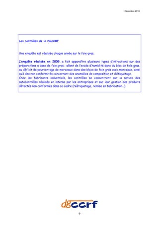Décembre 2010




Les contrôles de la DGCCRF



Une enquête est réalisée chaque année sur le foie gras.

L’enquête réalisée en 2009, a fait apparaître plusieurs types d’infractions sur des
préparations à base de foie gras : allant de l’excès d’humidité dans du bloc de foie gras,
au déficit de pourcentage de morceaux dans des blocs de foie gras avec morceaux, ainsi
qu’à des non conformités concernant des anomalies de composition et d’étiquetage.
Chez les fabricants industriels, les contrôles se concentrent sur la nature des
autocontrôles réalisés en interne par les entreprises et sur leur gestion des produits
détectés non conformes dans ce cadre (réétiquetage, remise en fabrication…).




                                            9
 