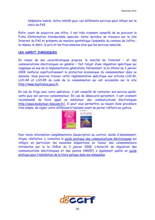 Décembre 2010



       téléphonie mobile. Votre intérêt pour ces différents services peut influer sur le
       choix du FAI.

Enfin, avant de souscrire une offre, il est très vivement conseillé de se procurer la
Fiche d’Information Standardisée associée. Cette dernière se trouvera sur le site
Internet du FAI et présente de manière synthétique l’ensemble du contenu de l’offre :
le réseau, le débit, le prix et les frais annexes ainsi que les services associés.

LES ASPECT JURIDIQUES

En raison de ses caractéristiques propres, le marché de l’internet – et des
communications électroniques en général – fait l’objet d’une régulation spécifique qui
s’applique en sus de la réglementation généraliste. Notamment, la loi Chatel du 3 janvier
2008 renforce significativement la protection économique du consommateur dans ce
domaine. Vous pourrez trouver cette réglementation spécifique aux articles L121-81,
L121-84 et L121.85 du code de la consommation qui est accessible sur le site
http://www.legifrance.gouv.fr.

En cas de litige avec votre opérateur, il est conseillé de contacter son service après-
vente puis son service consommateur. En cas de désaccord persistent, il est vivement
recommandé de faire appel au médiateur des communications électroniques
http://www.mediateur-telecom.fr/. Il peut vous permettre, au moyen d’une procédure
très simple, de régler votre différend à l’amiable avant de porter l’affaire en justice.




Pour toute information complémentaire (souscription du contrat, durée d'abonnement,
litiges, résiliation...), consultez le guide pratique des communications électroniques qui
intègre en particulier les nouvelles dispositions en faveur des consommateurs
introduites par la loi Châtel du 3 janvier 2008. L’Autorité de régulation des
communications électroniques et des postes (ARCEP) a également publié un guide
pratique pour l’installation de la fibre optique dans les immeubles.




                                           90
 