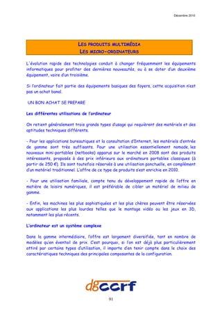 Décembre 2010




                           LES PRODUITS MULTIMÉDIA
                            LES MICRO-ORDINATEURS

L'évolution rapide des technologies conduit à changer fréquemment les équipements
informatiques pour profiter des dernières nouveautés, ou à se doter d’un deuxième
équipement, voire d’un troisième.

Si l’ordinateur fait partie des équipements basiques des foyers, cette acquisition n’est
pas un achat banal.

UN BON ACHAT SE PREPARE

Les différentes utilisations de l’ordinateur

On retient généralement trois grands types d’usage qui requièrent des matériels et des
aptitudes techniques différents.

- Pour les applications bureautiques et la consultation d’Internet, les matériels d’entrée
de gamme sont très suffisants. Pour une utilisation essentiellement nomade, les
nouveaux mini-portables (netbooks) apparus sur le marché en 2008 sont des produits
intéressants, proposés à des prix inférieurs aux ordinateurs portables classiques (à
partir de 250 €). Ils sont toutefois réservés à une utilisation ponctuelle, en complément
d’un matériel traditionnel. L’offre de ce type de produits s’est enrichie en 2010.

- Pour une utilisation familiale, compte tenu du développement rapide de l’offre en
matière de loisirs numériques, il est préférable de cibler un matériel de milieu de
gamme.

- Enfin, les machines les plus sophistiquées et les plus chères peuvent être réservées
aux applications les plus lourdes telles que le montage vidéo ou les jeux en 3D,
notamment les plus récents.

L’ordinateur est un système complexe

Dans la gamme intermédiaire, l’offre est largement diversifiée, tant en nombre de
modèles qu’en éventail de prix. C’est pourquoi, si l’on est déjà plus particulièrement
attiré par certains types d’utilisation, il importe d’en tenir compte dans le choix des
caractéristiques techniques des principales composantes de la configuration.




                                           91
 
