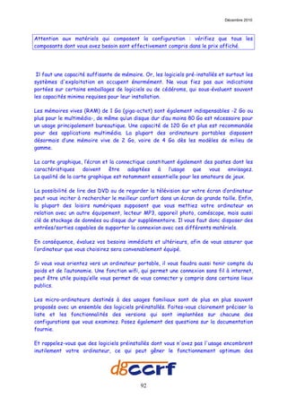 Décembre 2010



Attention aux matériels qui composent la configuration : vérifiez que tous les
composants dont vous avez besoin sont effectivement compris dans le prix affiché.




 Il faut une capacité suffisante de mémoire. Or, les logiciels pré-installés et surtout les
systèmes d'exploitation en occupent énormément. Ne vous fiez pas aux indications
portées sur certains emballages de logiciels ou de cédéroms, qui sous-évaluent souvent
les capacités minima requises pour leur installation.

Les mémoires vives (RAM) de 1 Go (giga-octet) sont également indispensables -2 Go ou
plus pour le multimédia-, de même qu’un disque dur d’au moins 80 Go est nécessaire pour
un usage principalement bureautique. Une capacité de 120 Go et plus est recommandée
pour des applications multimédia. La plupart des ordinateurs portables disposent
désormais d’une mémoire vive de 2 Go, voire de 4 Go dès les modèles de milieu de
gamme.

La carte graphique, l’écran et la connectique constituent également des postes dont les
caractéristiques     doivent   être    adaptées   à    l’usage  que    vous   envisagez.
La qualité de la carte graphique est notamment essentielle pour les amateurs de jeux.

La possibilité de lire des DVD ou de regarder la télévision sur votre écran d’ordinateur
peut vous inciter à rechercher le meilleur confort dans un écran de grande taille. Enfin,
la plupart des loisirs numériques supposent que vous mettiez votre ordinateur en
relation avec un autre équipement, lecteur MP3, appareil photo, caméscope, mais aussi
clé de stockage de données ou disque dur supplémentaire. Il vous faut donc disposer des
entrées/sorties capables de supporter la connexion avec ces différents matériels.

En conséquence, évaluez vos besoins immédiats et ultérieurs, afin de vous assurer que
l’ordinateur que vous choisirez sera convenablement équipé.

Si vous vous orientez vers un ordinateur portable, il vous faudra aussi tenir compte du
poids et de l’autonomie. Une fonction wifi, qui permet une connexion sans fil à internet,
peut être utile puisqu’elle vous permet de vous connecter y compris dans certains lieux
publics.

Les micro-ordinateurs destinés à des usages familiaux sont de plus en plus souvent
proposés avec un ensemble des logiciels préinstallés. Faites-vous clairement préciser la
liste et les fonctionnalités des versions qui sont implantées sur chacune des
configurations que vous examinez. Posez également des questions sur la documentation
fournie.

Et rappelez-vous que des logiciels préinstallés dont vous n'avez pas l'usage encombrent
inutilement votre ordinateur, ce qui peut gêner le fonctionnement optimum des




                                            92
 