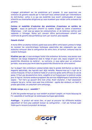 Décembre 2010



s'engager précisément sur les prestations qu'il propose. Si vous souscrivez une
extension de garantie assurée par le fabricant mais commercialisée par l’intermédiaire
du distributeur, veillez à ce que ses modalités vous soient communiquées et soyez
attentifs aux éventuelles obligations qui vous incombent pour valider cette extension de
garantie.

Contenu et modalités d'exécution des prestations d'assistance en matière de
logiciels : soyez en particulier attentif au numéro d'appel du centre d'assistance
téléphonique ; c'est vous qui payez les communications, or de nombreux centres sont
implantés à l'étranger. Notez qu’il convient d’être particulièrement attentif aux
conditions de garantie des portables qui sont, par vocation, plus exposés.

Conseils d’achat

A moins d’être un amateur éclairé, quand vous aurez défini votre besoin, prenez le temps
de recenser les caractéristiques techniques essentielles des composants que vous
souhaitez retrouver dans la configuration de votre choix, et surtout, entourez-vous de
conseils techniques.

N’oubliez pas que, si vous envisagez l’achat d’un ordinateur de bureau, vous pouvez vous
réserver une marge d’adaptation dans le temps et pour cela, soyez exigeant sur les
possibilités d’évolution du matériel ; au contraire, si vous optez pour un ordinateur
portable, vous serez plus limité dans les possibilités d’évolution de votre matériel.

Sur la plupart des ordinateurs commercialisés dans la grande distribution ou dans les
magasins spécialisés, des logiciels sont déjà installés. Assurez-vous qu'il s'agit de la
version française. Il faut un matériel fiable et un service après-vente efficace en cas de
panne. Il faut une documentation claire, complète et en français pour le matériel comme
pour le logiciel. Certains vendeurs proposent des services téléphoniques d'assistance (en
anglais : "hot line") qui peuvent être bien utiles. Avant d’acheter, il faut absolument
comparer les prix, certes, mais aussi bien s’informer : auprès des vendeurs, en lisant la
presse spécialisée, en consultant votre entourage...

Grande marque ou p.c. assemblé ?

À côté des grandes marques qui vous vendent un produit complet, on trouve beaucoup de
P.C. assemblés et montés par de nombreuses boutiques spécialisées.

Avantages : le produit est moins cher, on peut se procurer les différents modules
séparément et faire plus aisément évoluer sa configuration ; c'est une formule aussi
fiable que le recours à un produit de marque.




                                           94
 