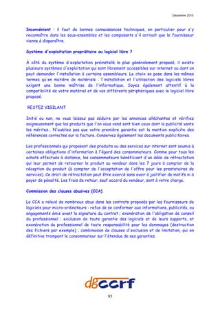 Décembre 2010



Inconvénient : il faut de bonnes connaissances techniques, en particulier pour s'y
reconnaître dans les sous-ensembles et les composants s'il arrivait que le fournisseur
vienne à disparaître.

Système d'exploitation propriétaire ou logiciel libre ?

À côté du système d'exploitation préinstallé le plus généralement proposé, il existe
plusieurs systèmes d'exploitation qui sont librement accessibles sur internet ou dont on
peut demander l'installation à certains assembleurs. Le choix se pose dans les mêmes
termes qu'en matière de matériels : l'installation et l'utilisation des logiciels libres
exigent une bonne maîtrise de l'informatique. Soyez également attentif à la
compatibilité de votre matériel et de vos différents périphériques avec le logiciel libre
proposé.

RESTEZ VIGILANT      T




Initié ou non, ne vous laissez pas séduire par les annonces alléchantes et vérifiez
soigneusement que les produits que l'on vous vend sont bien ceux dont la publicité vante
les mérites… N'oubliez pas que votre première garantie est la mention explicite des
références correctes sur la facture. Conservez également les documents publicitaires.

Les professionnels qui proposent des produits ou des services sur internet sont soumis à
certaines obligations d'information à l'égard des consommateurs. Comme pour tous les
achats effectués à distance, les consommateurs bénéficient d'un délai de rétractation
qui leur permet de retourner le produit au vendeur dans les 7 jours à compter de la
réception du produit (à compter de l'acceptation de l'offre pour les prestataires de
services). Ce droit de rétractation peut être exercé sans avoir à justifier de motifs ni à
payer de pénalité. Les frais de retour, sauf accord du vendeur, sont à votre charge.

Commission des clauses abusives (CCA)

La CCA a relevé de nombreux abus dans les contrats proposés par les fournisseurs de
logiciels pour micro-ordinateurs : refus de se conformer aux informations, publicités, ou
engagements émis avant la signature du contrat ; exonération de l'obligation de conseil
du professionnel ; exclusion de toute garantie des logiciels et de leurs supports, et
exonération du professionnel de toute responsabilité pour les dommages (destruction
des fichiers par exemple) ; combinaison de clauses d'exclusion et de limitation, qui en
définitive trompent le consommateur sur l'étendue de ses garanties.




                                           95
 