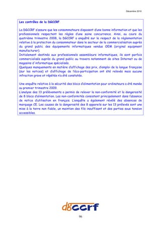 Décembre 2010




Les contrôles de la DGCCRF

La DGCCRF s’assure que les consommateurs disposent d’une bonne information et que les
professionnels respectent les règles d’une saine concurrence. Ainsi, au cours du
quatrième trimestre 2008, la DGCCRF a enquêté sur le respect de la réglementation
relative à la protection du consommateur dans le secteur de la commercialisation auprès
du grand public des équipements informatiques vendus OEM (original equipment
manufacturer).
Initialement destinés aux professionnels assembleurs informatiques, ils sont parfois
commercialisés auprès du grand public au travers notamment de sites Internet ou de
magasins d'informatique spécialisés.
Quelques manquements en matière d’affichage des prix, d’emploi de la langue française
(sur les notices) et d’affichage de l’éco-participation ont été relevés mais aucune
infraction grave et répétée n’a été constatée.

Une enquête relative à la sécurité des blocs d’alimentation pour ordinateurs a été menée
au premier trimestre 2009.
L’analyse des 13 prélèvements a permis de relever la non-conformité et la dangerosité
de 8 blocs d’alimentation. Les non-conformités consistent principalement dans l’absence
de notice d’utilisation en français. L’enquête a également révélé des absences de
marquage CE. Les causes de la dangerosité des 8 appareils sur les 13 prélevés sont une
mise à la terre non fiable, un maintien des fils insuffisant et des parties sous tension
accessibles.




                                          96
 