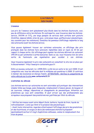 Décembre 2010




                                    L’AUTOROUTE
                                     LES PAUSES

L’essence

Les prix de l'essence sont globalement plus élevés dans les stations d’autoroute, avec
peu de différence entre les stations. En contrepartie, vous trouverez dans les stations-
service, 24/24h et 7/7j, une large panoplie de services dont certains sont gratuits
(toilettes, espaces bébés, aires de jeux, coins pique-nique, gonfleurs pour pneumatiques,
eau courante pour les radiateurs). Consultez les panneaux d’affichage implantés le long
des autoroutes avant les stations service.

Vous pouvez également trouver sur certaines autoroutes, un affichage des prix
pratiqués dans les stations hors autoroute implantées dans un rayon de 10 km par
rapport à chaque sortie. Cet affichage peut signaler les stations délivrant du carburant
24h/24 ou par automates à cartes bancaires. Dans ce cas, vous trouverez lors de votre
sortie de l’autoroute une signalisation pour accéder à ces stations.

Vous trouverez également le prix des carburants en consultant le site mis en place par
le Gouvernement : http://www.prix-carburants.gouv.fr

Enfin un nouveau carburant, le « SP95-E10 » a été mis en vente le 1er avril 2009. Il est
compatible avec tous les véhicules dont le millésime est postérieur à 2000. Il contribue
à réaliser des économies en énergie fossile. ATTENTION : Vérifiez la compatibilité de
votre véhicule sur le site www.carburante10.fr

L’entretien du véhicule

Les stations-service sur autoroutes ne sont autorisées qu’à pratiquer des interventions
simples telles que lavage, pose d’ampoules, remplacement d'essuie-glaces, de bougies et
de courroies, vidange, réparations et changements de pneumatiques. Attention aux
prestations qui vous sont conseillées. Il peut arriver que des professionnels peu
scrupuleux vous proposent des prestations non justifiées par l’état du véhicule.



- Vérifiez les niveaux avant votre départ (huile, batterie, liquide de frein, liquide de
refroidissement…) ainsi que l’état et la pression des pneumatiques ;
- Avant toute intervention, regardez attentivement l’affichage des prix des prestations
et des fournitures, et exigez un devis (de nombreuses stations le proposent
spontanément) surtout s’il s’agit d’opérations coûteuses, comme le remplacement d’un
train de pneus.




                                           99
 