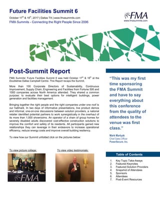 Future Facilities Summit 6
October 17
th
& 18
th
, 2017 Chicago, IL www.fmasummits.com
FMA Summits - Connecting the Right People Since 2006
Post-Summit Report
FMA Summits’ Future Facilities Summit 6 was held October 17th
& 18th
at the
Doubletree Dallas Campbell Centre. This Report recaps the Summit.
More than 100 Corporate Directors of Sustainability, Continuous
Improvement, Supply Chain, Engineering and Facilities from Fortune 500 and
1000 companies across North America attended. They shared a common
purpose: to evaluate their best options for intelligent buildings, power
generation and facilities management.
Bringing together the right people and the right companies under one roof is
our hallmark. In two days of informative presentations, live product demos
and informal, one-on-one discussions between solution providers, a national
retailer identified potential partners to work synergistically in the overhaul of
its more than 1,000 showrooms. An operator of a chain of group homes for
severely disabled adults discovered cost-effective construction solutions to
improve the comfort and safety of its residents. All participants gained new
relationships they can leverage in their endeavors to increase operational
efficiency, reduce energy costs and improve overall building resiliency.
To view how our Summit unfolded click on the pictures below:
To view picture collage: To view video testimonials:
www.fmasummits.com
“This was my first
time sponsoring
the FMA Summit
and have to say
everything about
this conference
from the quality of
attendees to the
venue was first
class.”
Mark Martyak
Chief Sales Officer
PowerSecure, Inc.
Table of Contents
1. Key Topic Take-Aways
2. Featured Keynotes
3. Featured Solution Providers
4. Snapshot of Attendees
5. Sponsors
6. Attendees
7. Post-Event Resources
October 17
th
& 18
th
, 2017 | Dallas TX | www.fmasummits.com
 