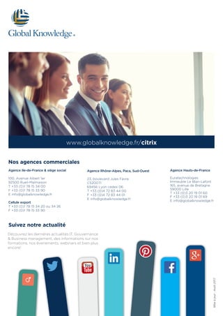 www.globalknowledge.fr/citrix
Agence Ile-de-France & siège social
100, Avenue Albert 1er
92500 Rueil-Malmaison
T +33 (0)1 78 15 34 00
F +33 (0)1 78 15 33 90
E info@globalknowledge.fr
Cellule export
T +33 (0)1 78 15 34 20 ou 34 26
F +33 (0)1 78 15 33 90
Agence Rhône-Alpes, Paca, Sud-Ouest
23, boulevard Jules Favre
CS20071
69456 Lyon cedex 06
T +33 (0)4 72 83 44 00
F +33 (0)4 72 83 44 01
E info@globalknowledge.fr
Agence Hauts-de-France
Euratechnologies
Immeuble Le Blan-Lafont
165, avenue de Bretagne
59000 Lille
T +33 (0)3 20 19 01 60
F +33 (0)3 20 19 01 69
E info@globalknowledge.fr
Nos agences commerciales
Miseàjour:Août2017
Suivez notre actualité
Découvrez les dernières actualités IT, Gouvernance
& Business management, des informations sur nos
formations, nos évenements, webinars et bien plus
encore!
 
