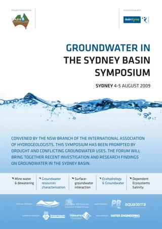 PROUDLY PRESENTED BY                                                                         IN ASSOCIATION WITH




                                                 GROUNDWATER IN
                                                 THE SYDNEY BASIN
                                                       SYMPOSIUM
                                                                         SYDNEY 4-5 AUGUST 2009




CONVENED BY THE NSW BRANCH OF THE INTERNATIONAL ASSOCIATION
OF HYDROGEOLOGISTS, THIS SYMPOSIUM HAS BEEN PROMPTED BY
DROUGHT AND CONFLICTING GROUNDWATER USES. THE FORUM WILL
BRING TOGETHER RECENT INVESTIGATION AND RESEARCH FINDINGS
ON GROUNDWATER IN THE SYDNEY BASIN.


   Mine water                    Groundwater           Surface-              Ecohydrology         Dependent
    & dewatering                   resources              groundwater            & Groundwater         Ecosystems
                                   characterisation       interaction                                  Salinity



     PRINCIPAL SPONSORS:                                                MAJOR SPONSORS:




            SUPPORTING SPONSORS:                                         MEDIA SPONSOR:
 
