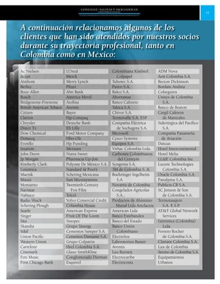 11
GONZALEZ / SALINAS Y ASOCIADOS GS
UNA FIRMA INDEPENDIENTE EN ASOCIACIÓN CON MOORE STEPHENS INTERNATIONAL LTD.
A continuación relacionamos algunos de los
clientes que han sido atendidos por nuestros socios
durante su trayectoria profesional, tanto en
Colombia como en México:
Ac Nielsen
Accor
Alsthom
Berlitz
Booz Allen
Bosch
Bridgestone-Firestone
British American Tobaco
Citizen
Clarion
Chrysler
Direct Tv
Dow Chemical
Domecq
Evenflo
Imation
John Deere
Jp Morgan
Kimberly Clark
Luxottica
Maersk
Mitsui
Monsanto
Navistar
Nabisco
Radio Shack
Schering Plough
Searle
Singer
Sita
Skandia
Sthil
Union Pacific
Western Union
Carrefour
Cinemark
Emi Music
First Chicago Bank
L’Oreal
Merck
Merry Lynch
Pfizer
Abn Bank
América Móvil
Atofina
Aventis
Bayer
Hp-Compaq
Deutche Bank
Eli Lilly
Ford Motor Company
Hbo-Ole
Hp Funding
Merisant
Nutra Sweet
Pharmacia Up-Jon
Polyone De México S.A.
Standard & Poor’s
Schering Mexicana
Sun Microsystems
Twentieth Century
Fox Film
Telcel
Volvo Comercial Credit
Columbia House
American Express
Fruit Of The Loom
Sinopec
Grupo Sinergy
Cementos Samper S.A.
Cementos Diamante S.A.
Grupo Colpatria
Heel Colombia S.A.
Glaxo SmithKline
Conglomerado Durman
Esquivel
Colombiana Kimberl
Colpapel
Tubotec S.A.
Pavco S.A.
Ralco S.A.
Ahorramas
Banco Cafetero
Taloca S.A.
Chivor S.A.
Termovalle S.A. ESP.
Compañía Eléctrica
de Sochagota S.A.
Microsoft
Cysco Systems
Equipos S.A.
Virbac Colombia Ltda..
Carbones Colombianos
del Cerrejón
Syngenta S.A.
3M de Colombia S. A.
Boehringer Ingelheim
S.A.
Novartis de Colombia
Congelados Agrícolas
S.A.,
Productos de Aluminio
Munal Ltda Artefactos
American Ltda
Banco Extebandex
Banco del Estado
Banco Unión
Colombiano
Electrolux
Laboratorios Baxter
Aventis
Leo Burnett
Electrocaribe
Electrocosta
ADM Nova
Aon Colombia S.A.
Becton Dickinson
Bonlam Andina
Colseguros
Unisys de Colombia
S.A.
Banco de Boston
Cargil Cafetera
de Manizales
Siderúrgica del Pacífico
S.A.
Compañía Panameña
de Aviación
Danzas
Hotel Intercontinental
Hotel Melia
LL&E Colombia Inc
Lucent Technologies
Colombia S.A.
Oracle Colombia S.A.
Panalpina S.A.
Publicis CB S.A.
SC Jonson & Son
de Colombia S.A.
Termotasajero
S.A. E.S.P.
AT&T Global Network
Services
Getronics (Colombia)
Ltda.
Ferrero Rocher
de Colombia S.A.
Clariant Colombia S.A.
Lux de Colombia
Serono de Colombia S.A.
Equipamientos
Urbanos
 