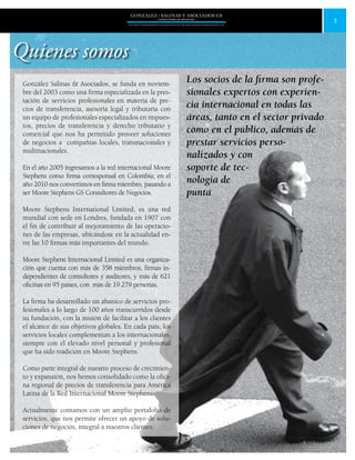 3
GONZALEZ / SALINAS Y ASOCIADOS GS
UNA FIRMA INDEPENDIENTE EN ASOCIACIÓN CON MOORE STEPHENS INTERNATIONAL LTD.
Quienes somos
Los socios de la firma son profe-
sionales expertos con experien-
cia internacional en todas las
áreas, tanto en el sector privado
como en el público, además de
prestar servicios perso-
nalizados y con
soporte de tec-
nologia de
punta
González Salinas & Asociados, se funda en noviem-
bre del 2003 como una firma especializada en la pres-
tación de servicios profesionales en materia de pre-
cios de transferencia, asesoría legal y tributaria con
un equipo de profesionales especializados en impues-
tos, precios de transferencia y derecho tributario y
comercial que nos ha permitido proveer soluciones
de negocios a compañías locales, transnacionales y
multinacionales.
En el año 2005 ingresamos a la red internacional Moore
Stephens como firma corresponsal en Colombia; en el
año 2010 nos convertimos en firma miembro, pasando a
ser Moore Stephens GS Consultores de Negocios.
Moore Stephens International Limited, es una red
mundial con sede en Londres, fundada en 1907 con
el fin de contribuir al mejoramiento de las operacio-
nes de las empresas, ubicándose en la actualidad en-
tre las 10 firmas más importantes del mundo.
Moore Stephens Internacional Limited es una organiza-
ción que cuenta con más de 358 miembros, firmas in-
dependientes de consultores y auditores, y más de 621
oficinas en 95 países, con  más de 19.279 personas.
La firma ha desarrollado un abanico de servicios pro-
fesionales a lo largo de 100 años transcurridos desde
su fundación, con la misión de facilitar a los clientes
el alcance de sus objetivos globales. En cada país, los
servicios locales complementan a los internacionales,
siempre con el elevado nivel personal y profesional
que ha sido tradición en Moore Stephens.
Como parte integral de nuestro proceso de crecimien-
to y expansión, nos hemos consolidado como la ofici-
na regional de precios de transferencia para América
Latina de la Red Internacional Moore Stephens.
Actualmente contamos con un amplio portafolio de
servicios, que nos permite ofrecer un apoyo de solu-
ciones de negocios, integral a nuestros clientes.
 
