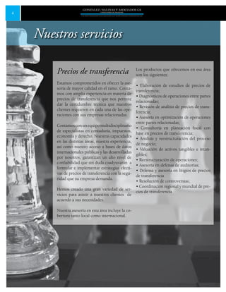 4
GONZALEZ / SALINAS Y ASOCIADOS GS
UNA FIRMA INDEPENDIENTE EN ASOCIACIÓN CON MOORE STEPHENS INTERNATIONAL LTD.
Precios de transferencia
Estamos comprometidos en ofrecer la ase-
soría de mayor calidad en el ramo. Conta-
mos con amplia experiencia en materia de
precios de transferencia que nos permite
dar la certidumbre técnica que nuestros
clientes requieren en cada una de las ope-
raciones con sus empresas relacionadas.
Contamosconunequipomultidisciplinario
de especialistas en contaduría, impuestos,
economía y derecho. Nuestras capacidades
en las distintas áreas, nuestra experiencia,
así como nuestro acceso a bases de datos
internacionales públicas y las desarrolladas
por nosotros, garantizan un alto nivel de
confiabilidad que sin duda coadyuvarán a
formular e implementar estrategias efecti-
vas de precios de transferencia con la segu-
ridad que su empresa demanda.
Hemos creado una gran variedad de ser-
vicios para asistir a nuestros clientes de
acuerdo a sus necesidades.
Nuestra asesoría en esta área incluye la co-
bertura tanto local como internacional.
Los productos que ofrecemos en esa área
son los siguientes:
• Elaboración de estudios de precios de
transferencia;
• Diagnósticos de operaciones entre partes
relacionadas;
• Revisión de análisis de precios de trans-
ferencia;
• Asesoría en optimización de operaciones
entre partes relacionadas;
• Consultoría en planeación fiscal con
base en precios de transferencia;
• Análisis y reestructuración del proceso
de negocio;
• Valuación de activos tangibles e intan-
gibles;
• Reestructuración de operaciones;
• Asesoría en defensa de auditorias;
• Defensa y asesoría en litigios de precios
de transferencia
• Resolución de controversias;
• Coordinación regional y mundial de pre-
cios de transferencia
Nuestros servicios
 