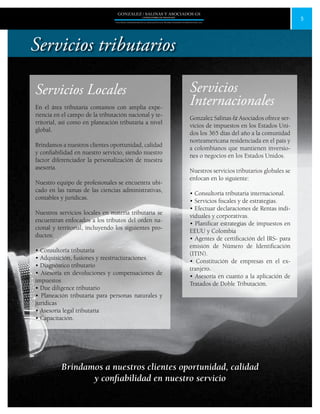 5
GONZALEZ / SALINAS Y ASOCIADOS GS
UNA FIRMA INDEPENDIENTE EN ASOCIACIÓN CON MOORE STEPHENS INTERNATIONAL LTD.
Servicios Locales
En el área tributaria contamos con amplia expe-
riencia en el campo de la tributación nacional y te-
rritorial, así como en planeación tributaria a nivel
global.
Brindamos a nuestros clientes oportunidad, calidad
y confiabilidad en nuestro servicio, siendo nuestro
factor diferenciador la personalización de nuestra
asesoria.
Nuestro equipo de profesionales se encuentra ubi-
cado en las ramas de las ciencias administrativas,
contables y jurídicas.
Nuestros servicios locales en materia tributaria se
encuentran enfocados a los tributos del orden na-
cional y territorial, incluyendo los siguientes pro-
ductos:
• Consultoría tributaria
• Adquisición, fusiones y reestructuraciones.
• Diagnóstico tributario
• Asesoría en devoluciones y compensaciones de
impuestos
• Due diligence tributario
• Planeación tributaria para personas naturales y
jurídicas
• Asesoría legal tributaria
• Capacitación.
Servicios
Internacionales
Gonzalez Salinas & Asociados ofrece ser-
vicios de impuestos en los Estados Uni-
dos los 365 días del año a la comunidad
norteamericana residenciada en el país y
a colombianos que mantienen inversio-
nes o negocios en los Estados Unidos.
Nuestros servicios tributarios globales se
enfocan en lo siguiente:
• Consultoría tributaria internacional.
• Servicios fiscales y de estrategias.
• Efectuar declaraciones de Rentas indi-
viduales y corporativas.
• Planificar estrategias de impuestos en
EEUU y Colombia
• Agentes de certificación del IRS- para
emisión de Número de Identificación
(ITIN).
• Constitución de empresas en el ex-
tranjero.
• Asesoría en cuanto a la aplicación de
Tratados de Doble Tributación.
Brindamos a nuestros clientes oportunidad, calidad
y confiabilidad en nuestro servicio
Servicios tributarios
 