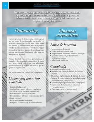 6
GONZALEZ / SALINAS Y ASOCIADOS GS
UNA FIRMA INDEPENDIENTE EN ASOCIACIÓN CON MOORE STEPHENS INTERNATIONAL LTD.
Nuestra practica de Outsourcing esta integrada
por un grupo de profesionales con amplia ex-
periencia en materia contable local e internacio-
nal, laboral y administrativa; Esto nos permite
brindar un servicio eficiente y oportuno, propor-
cionando a nuestros clientes la confianza para
orientar sus recursos y esfuerzos a las áreas es-
tratégicas del negocio.
Hemos diseñado un servicio personalizado y
ajustado a las necesidades específicas de nues-
tros clientes, de tal manera que estos seleccionen
las características y alcance del servicio que re-
quiere su organización.
Los productos en este campo, son los siguientes:
Outsourcing financiero
y contable
• Contabilidad general
• Análisis financiero e informes estadísticos
• Actualización de libros de contabilidad
• Elaboración de estados financieros
• Preparación de informes para entidades de vi-
gilancia y control
• Reestructuraciones financieras
• Búsqueda y consecución de financiamiento
Outsourcing Finanzas
corporativas
Nuestro servicio personalizado se ajusta a las necesidades
específicas de nuestros clientes, de tal manera que estos
seleccionen las características y alcance del servicio que
requiere su organización
Banca de Inversión
• Levantamiento de capital
• Financiamiento internacional
• Adquisiciones, fusiones o sociedad estratégica
• Asesoría, valoración, estructuración,
modelos de negocio
• Solución de conflictos
Consultoría
• Reingeniería de Procesos
• Implantación y fortalecimiento del control
interno
• Desarrollo e implementación de sistemas de costeo
• Sistema de costeo basado en actividades para
medir la ventaja competitiva
• Asesoría en presupuestos a corto y largo plazo
• Elaboración de manuales de funciones
y procedimientos
• Planeación estratégica empresarial
 