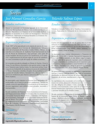 7
GONZALEZ / SALINAS Y ASOCIADOS GS
UNA FIRMA INDEPENDIENTE EN ASOCIACIÓN CON MOORE STEPHENS INTERNATIONAL LTD.
José Manuel González García
Estudios realizados:
Manuel es Licenciado en Economía Egresado de la Universidad
Autónoma Metropolitana de México. Con estudios de Maestría en
Métodos Matemáticos en Finanzas en la Universidad Anáhuac y
Maestría en Economía en el Centro de Investigación y Docencia
Económicas; Diplomado en Finanzas Bursátiles en el Instituto Tec-
nológico Autónomo de México.
Experiencia profesional:
Desde 1997 se ha especializado en la materia de precios de trans-
ferencia, trabajando en el Servicio de Administración Tributaria
(SAT) de la Secretaría de Hacienda y Crédito Público, México, en
específico en la Dirección de Auditoria Fiscal Internacional en el
área de Precios de Transferencia. Aquí participó, como parte del
equipo fundador del área de precios de transferencia, en la redac-
ción e implementación de diversas reglas de precios de transferen-
cia como economista en jefe del equipo de análisis económico.
En la iniciativa privada ha trabajado en Deloitte & Touche y Ernst &
Young. En esta última se desempeño como gerente senior a cargo del
sector financiero para América Latina. Su experiencia incluye la par-
ticipación en el desarrollo de las prácticas de precios de transferencia
en México, Venezuela, Colombia y Ecuador. En la actualidad es socio
fundador de González Salinas y Asociados S.A. y director regional de
precios de transferencia para America Latina de la Red Internacional
Moore Stephens.
Ha participado como expositor en diversos foros nacionales e in-
ternacionales con el tema de precios de transferencia. También ha
tomado cursos de especialización y actualización en la materia por
diversos organismos, tanto públicos como privados, nacionales e
internacionales.
Ha sido catedrático de Finanzas y Teoría Económica en la Universi-
dad Hispanoamericana, Política Económica y Macroeconomía en la
Universidad Autónoma Metropolitana, y catedrático del Diploma-
do en Economía y Demografía de la Universidad Autónoma del Es-
tado de México. En Colombia ha dictado seminarios sobre precios
de transferencia en la Universidad La Gran Colombia, Universidad
Piloto de Colombia, El Politécnico Grancolombiano Institución
Universitaria y ESCPA Panamá.
Idiomas:
• Español • Inglés
Correo electrónico:
mgonzalez@gonzalezsalinas.com
Yolanda Salinas López
Estudios realizados:
Yolanda es Contador Público de la Pontificia Universidad Ja-
veriana, Especialista en Tributación de la Universidad de los
Andes.
Experiencia profesional:
Cuenta con una experiencia de más de quince años en el área
tributaria en materia de impuestos del orden nacional, muni-
cipal y departamental experiencia que ha sido desarrollada en
firmas multinacionales como KPMG, Arthur Andersen, Co-
opers & Lybrand y Ernst & Young.
Se desempeñó como Gerente Administrativo y Financiero de
Termovalle S.C.A. ESP. y Gerente Nacional de Impuestos de
Coca Cola FEMSA, teniendo en éste último cargo la respon-
sabilidad tanto de la operación nacional, como la planeación
tributaria corporativa en coordinación con el corporativo para
Latinoamérica. En la actualidad es socia fundadora de Gonzá-
lez Salinas y Asociados S.A. y dirige la operación de Gonzalez
Salinas & Associates, LLC, en la ciudad de Miami, Florida
Ha participado como expositor en seminarios y capacitaciones
internas y externas para sus clientes, los cuales se encuentran
distribuidos en diferentes sectores de la economía, tales como
financiero, de servicios, manufacturero y comercial.
Su experiencia se ha concentrado en la verificación y cumpli-
miento de normas, planeación tributaria nacional e internacio-
nal, due dilligence de compra o venta, estrategias de fusión,
escisión o reestructuración. Como parte de su formación pro-
fesional Yolanda tiene experiencia en tributación de sociedades
y personas naturales en los Estados Unidos.
Ha sido catedrático en programas de postrado en Gerencia Tri-
butaria de la Universidad Santo Tomás en Bogotá y Bucara-
manga, e institutos adscritos a ella en Valledupar: monitor de
programas de pregrado de la Facultad de Ciencias Económicas
y Administrativas, Carrera de Contaduría Pública.
Idiomas:
• Español • Inglés • Portugués
Correo electrónico:
ysalinas@gonzalezsalinas.com
Socios
 