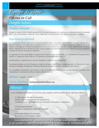 8
GONZALEZ / SALINAS Y ASOCIADOS GS
UNA FIRMA INDEPENDIENTE EN ASOCIACIÓN CON MOORE STEPHENS INTERNATIONAL LTD.
Douglas Salinas
Estudios realizados:
Douglas es Contador Público Titulado egresado de la Universidad Javeriana de Cali con Maestría en Administración de la Universidad
Eafit e Icesi y ha participado en diferentes cursos y diplomados en temas de Costeo ABC, planeación estratégica y auditoria.
Experiencia profesional:
Su experiencia de más de veinte años en empresas multinacionales y nacionales como Contralor Nacional e Internacional y
Director Financiero, formando parte de equipos de firmas multinacionales de auditores, y equipos de trabajo de alto rendi-
miento en investigación y solución de problemas en las áreas de producción, mercadeo y ventas, administración y finanzas,
diseño e implementación de sistemas de costos, le han otorgado una amplia experiencia de los diferentes sectores económicos
y manejo de temas de alta gerencia corporativa.
Su experiencia ha sido desarrollada en empresas como Smurfit Cartón de Colombia, Cia. Colombiana de Empaques Bates,
Varela S.A., Fundación Clínica Valle del Lili, Industria de Muebles del Valle.”Inval S.A.”
Ha sido profesor y conferencista en varias Universidades y entidades a nivel empresarial.	
Ha prestado asesorías en el área Financiera, Auditoria, Revisoría Fiscal, Diseño e Implementación de Sistemas de Costos,
Planeación Estratégica, Reingeniería, Tributaria, Valoración de Empresas, Estudio y Evaluación de Proyectos.
En la actualidad se desempeña como Director a cargo de la oficina de Cali de la firma González Salinas & Asociados, firma
independiente en asociación con Moore Stephens International Ltd.
Idiomas: • Español • Inglés
Correo electrónico: dsalinas@gonzalezsalinas.com
Alianzas
Con la finalidad de brindarle un servicio mas completo hemos establecido las siguientes alianzas:
• Cahn Speyer Paredes & Asociados
Asuntos legales para precios de transferencia
Constitución de sociedades con inversionistas nacionales y extranjeros
• Provicapital Partners
Finanzas corporativas y banca de inversión
• Monahan Mijares & Asociados
Impuestos en los Estados Unidos
Equipo de apoyo
Oficina en Cali
Adicionalmente contamos con un equipo multidisciplinario de
profesionales expertos en las areas de cobertura de nuestros servicios
 