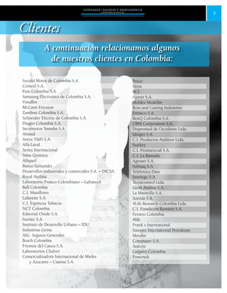 9
GONZALEZ / SALINAS Y ASOCIADOS GS
UNA FIRMA INDEPENDIENTE EN ASOCIACIÓN CON MOORE STEPHENS INTERNATIONAL LTD.
Clientes
A continuación relacionamos algunos
de nuestros clientes en Colombia:
Suzuki Motor de Colombia S.A.
Comcel S.A.
Pam Colombia S.A.
Samsung Electronics de Colombia S.A.
Vistaflor
McCann Ericsson
Zambon Colombia S.A.
Schneider Electric de Colombia S.A.
Diageo Colombia S.A.
Incolmotos Yamaha S.A.
Alusud
Areva T&D S.A.
Alfa Laval
Series Internacional
Sima Química
Alfaparf
Banco Santander
Desarrollos industriales y comerciales S.A. – DICSA
Royal Andina
Laboratorio Franco Colombiano – Lafrancol
Ball Colombia
C.I. Maxiflores
Lafayette S.A.
C.I. Espinoza Tabacos
NCT Colombia
Editorial Oinde S.A.
Socitec S.A.
Instituto de Desarrollo Urbano – IDU
Industrias Gema
AIG Seguros Generales
Bosch Colombia
Friomix del Cauca S.A.
Laboratorios Chalver
Comercializadora Internacional de Mieles
y Azucares – Ciamsa S.A.
Petco
Vetra
RCI
Ajover S.A.
Moldes Medellín
Ross and Casting Industries
Enintco S.A.
BenQ Colombia S.A.
OBM Corporation S.A.
Dispromed de Occidente Ltda.
Idiagro S.A.
C.I. Productos Andinos Ltda.
Starkey
C.I. Prointercoal S.A.
C.I. La Ramada
Agroser S.A.
Solmaq S.A.
Telefonica Data
Israriego S.A.
Tecnicontrol Ltda.
Geon Andina S.A.
La Maravilla S.A.
Azertia S.A.
4Life Research Colombia Ltda.
C.I. Fundición Ramírez S.A.
Ferrero Colombia
4life
Frank´s International
Sinopec International Petroleum
Metafin
Compunet S.A.
Anectis
Galperti Colombia
Powertek
 