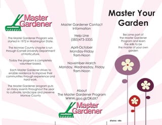 Master Your
Garden
Become part of
the Master Gardener
Program and learn
the skills to be
the master of your own
garden
Master Gardener Contact
Information
Help Line
(585)473-5335
April-October
Monday-Friday
9am-Noon
November-March
Monday, Wednesday, Friday
9am-Noon
About
The Master Gardener Program
WWW.goo.gl/DKdX7
shanna nitto
The Master Gardener Program was
started in 1972 in Washington State.
The Monroe County chapter is run
through Cornell University Department
of Horticulture.
Today the program is completely
volunteer based.
Each Master Gardener strives to
enable residence to improve their
communities through experience and
hard work.
The Master Gardener program puts
on many events throughout the year
to cultivate, landscape and preserve
Monroe County
shanna nitto
 