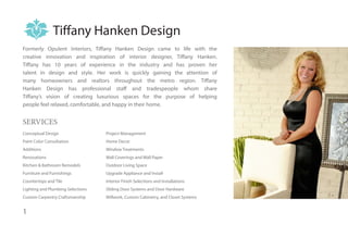 Tiffany Hanken Design
Formerly Opulent Interiors, Tiffany Hanken Design came to life with the
creative innovation and inspiration of interior designer, Tiffany Hanken.
Tiffany has 10 years of experience in the industry and has proven her
talent in design and style. Her work is quickly gaining the attention of
many homeowners and realtors throughout the metro region. Tiffany
Hanken Design has professional staff and tradespeople whom share
Tiffany’s vision of creating luxurious spaces for the purpose of helping
people feel relaxed, comfortable, and happy in their home.


SERVICES
Conceptual Design                  Project Management
Paint Color Consultation           Home Decor
Additions                          Window Treatments
Renovations                        Wall Coverings and Wall Paper
Kitchen & Bathroom Remodels        Outdoor Living Space
Furniture and Furnishings          Upgrade Appliance and Install
Countertops and Tile               Interior Finish Selections and Installations
Lighting and Plumbing Selections   Sliding Door Systems and Door Hardware
Custom Carpentry Craftsmanship     Millwork, Custom Cabinetry, and Closet Systems


1
 