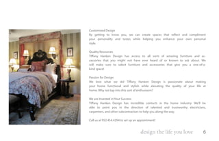Customized Design
By getting to know you, we can create spaces that reflect and compliment
your personality and tastes while helping you enhance your own personal
style.

Quality Resources
Tiffany Hanken Design has access to all sorts of amazing furniture and ac-
cessories that you might not have ever heard of or known to ask about. We
will make sure to select furniture and accessories that give you a one-of-a-
kind space!

Passion for Design
We love what we do! Tiffany Hanken Design is passionate about making
your home functional and stylish while elevating the quality of your life at
home. Why not tap into this sort of enthusiasm?

We are Invested in Your Success
Tiffany Hanken Design has incredible contacts in the home industry. We’ll be
able to point you in the direction of talented and trustworthy electricians,
carpenters, and other subcontractors to help you along the way.

Call us at 952.454.4294 to set up an appointment!


                                      design the life you love            6
 
