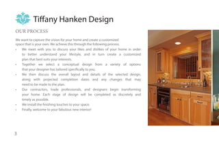 Tiffany Hanken Design
OUR PROCESS
We want to capture the vision for your home and create a customized
space that is your own. We achieve this through the following process.
•	 We meet with you to discuss your likes and dislikes of your home in order
    to better understand your lifestyle, and in turn create a customized
    plan that best suits your interests.
•	 Together we select a conceptual design from a variety of options
    that your designer has tailored specifically to you.
•	 We then discuss the overall layout and details of the selected design,
    along with projected completion dates and any changes that may
    need to be made to the plan.
•	 Our contractors, trade professionals, and designers begin transforming
    your home. Each stage of design will be completed as discretely and
    timely as possible.
•	 We install the finishing touches to your space.
•	 Finally, welcome to your fabulous new interior!




3
 