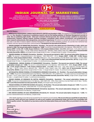 Dear Sir/Madam,
ASSOCIATED MANAGEMENT CONSULTANTS PRIVATE LIMITED was founded in 1964. The company is a privately owned firm, and we
have over four decades of experience in publishing research and are the leading publisher of Business Management journals in
India. We are publishing eight double - blind peer reviewed refereed journals. Our Journals provide a platform to researchers,
academicians, students, industry experts, business managers, consultants, policy makers, practitioners, and professionals to
share research achievements, their perspectives, and practical experiences. We started our journals with the aim to fill the gaping hole
that exists in the field of research related to Business Management in India and other developing countries. Our journals have maintained high
standards, with their rigorous but fair blind- review procedures. The details of our journals are as follows :
 INDIAN JOURNAL OF MARKETING (Periodicity : Monthly) : The journal is the oldest journal of Marketing in India, which was
started in 1968. The annual subscription charges are ` 2600. The journal is Indexed/Abstracted in the following : ISSN (ISSN 0973 - 8703),
Scopus (SNIP : 0.722, SJR : 0.208, Scopus CiteScore : 0.55, Scopus CiteScore Rank : 111/157), NAAS Score : 4.24, Index Copernicus
Journals Master List (IC Value = 110.78), Indian Science Abstracts (ISA - NISCAIR), Indian Citation Index (ICI), UGC's List of Recommended
Journals (Journal No. 20802), and Google Scholar (Google Scholar h5-index : 8, Google Scholar h5-median : 9) among others.
 INDIAN JOURNAL OF FINANCE (Periodicity : Monthly) : The journal was started in 2007. The annual subscription charges are
` 2600. The journal is Indexed/Abstracted in the following : ISSN (ISSN 0973 - 8711), Scopus (SNIP : 0.586, SJR : 0.208, Scopus
CiteScore : 0.38, Scopus CiteScore Rank : 174/226), NAAS Score : 3.91, Index Copernicus Journals Master List (IC Value = 112.63), Indian
Science Abstracts (ISA - NISCAIR), Indian Citation Index (ICI), UGC's List of Recommended Journals (Journal No. 20774), Google Scholar
(Google Scholar h5-index : 8 , Google Scholar h5-median : 11), and EconLit among others.
 PRABANDHAN : INDIAN JOURNAL OF MANAGEMENT (Periodicity : Monthly) : The journal was started in 2008. The annual
subscription charges are ` 2600. The journal is Indexed/Abstracted in the following : ISSN (ISSN 0975 - 2854), Scopus (SNIP : 0.462,
SJR : 0.192, Scopus CiteScore : 0.60, Scopus CiteScore Rank : 111/195), NAAS Score : 3.60, Index Copernicus Journals Master List
(IC Value = 80.47), Indian Science Abstracts (ISA - NISCAIR), Indian Citation Index (ICI), UGC's List of Recommended Journals
(Journal No. 38263), Google Scholar (Google Scholar h5-index : 4 , Google Scholar h5- median : 4), and EconLit among others.
 ARTHSHASTRA INDIAN JOURNAL OF ECONOMICS & RESEARCH (Periodicity : Bi - Monthly) : The annual subscription charges
are ` 1600. The journal is Indexed/Abstracted in the following : ISSN (ISSN 2278 - 1811), NAAS Score : 2.77, Index Copernicus Journals Master List
(IC Value = 79.97), Indian Citation Index (ICI), UGC's List of Recommended Journals (Journal No. 46761), Google Scholar (Google Scholar
h5-index : 3 , Google Scholar h5-median : 3), and EconLit among others.
 INDIAN JOURNAL OF RESEARCH IN CAPITAL MARKETS (Periodicity : Quarterly) : The annual subscription charges are
` 1500. The journal is Indexed/Abstracted in the following : ISSN (ISSN 2394 - 3459), Index Copernicus Journals Master List (IC Value = 68.00),
UGC's List of Recommended Journals (Journal No. 47227), and Google Scholar among others.
 INDIAN JOURNAL OF COMPUTER SCIENCE (Periodicity : Bi-Monthly) : The annual subscription charges are ` 1500. The journal is
Indexed/Abstracted in the following : ISSN (ISSN 2456 - 4133) and Google Scholar.
 AMC INDIAN JOURNAL OF ENTREPRENEURSHIP (Periodicity: Quarterly) : The annual subscription charges are ` 1600. The
journal is Indexed/Abstracted in the following : Google Scholar.
 AMC INDIAN JOURNAL OF CIVIL ENGINEERING (Periodicity: Bi - Annual) : The annual subscription charges are ` 1200. The
journal is Indexed/Abstracted in the following : Google Scholar.
Other details regarding our journals can be accessed from the respective journal websites. We are sure that you would like to subscribe to
our journals, which will serve your institute's as well as your academic and professional needs and enrich your knowledge with
diverse quality content. The details of our journals as well as the Subscription Rates and Combo Offers are provided in the ensuing
pages.
Thanking you,
Your truly,
Meenakshi Gilani
Subscription Manager
Y-21, Hauz Khas, New Delhi-110 016
Telephone: 011-40586303, 011-46026050
Email : meenakshi.gilani@indianjournalofmarketing.com
INDIAN JOURNAL OF MARKETING
INDIAN JOURNAL OF FINANCE
www.indianjournaloffinance.co.in
PRABANDHAN : INDIAN JOURNAL OF MANAGEMENT
www.indianjournalofmanagement.com
ARTHSHASTRA INDIAN JOURNAL OF ECONOMICS & RESEARCH
www.indianjournalofeconomicsandresearch.com
INDIAN JOURNAL OF RESEARCH IN CAPITAL MARKETS
www.indianjournalofcapitalmarkets.com
INDIAN JOURNAL OF COMPUTER SCIENCE
www.indianjournalofcomputerscience.com
AMC INDIAN JOURNAL OF ENTREPRENEURSHIP
www.indianjournalofentrepreneurship.com
AMC INDIAN JOURNAL OF CIVIL ENGINEERING
www.indianjournalofcivilengineering.com
www.indianjournalofmarketing.com
SUBSCRIPTION
 