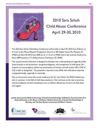 2010 Sara Schuh Child Abuse Conference                                                                       Page 1




                                                         2010 Sara Schuh
                                                     Child Abuse Conference
                                                        April 29-30, 2010


         The 2010 Sara Schuh Child Abuse Conference will be held on April 29, 2010 from 8:30 am to
         4:15 pm at the Mount Pleasant Presbyterian Church at 302 Hibben Street Mt. Pleasant, SC
         29464 and April 30, 2010 from 8:00 am to 11:15 am at MUSC Storm Eye Institute Auditorium,
         Room 809 located at 171 Ashley Avenue Charleston, SC 29403.
         This second annual conference is designed to facilitate new understanding and upgrade profes-
         sional practice in the prevention, recognition/diagnosis, and management of child abuse. Par-
         ticipants are encouraged to attend any presentation of interest and will receive CEU, CME of
         CLE credits as designated. The presenters represent many fields with child abuse expertise
         recognized locally, regionally or nationally.
         We are honored to name this annual conference for Dr. Sara Schuh, the MUSC Pediatrician
         who is a pioneer in the field of child abuse pediatrics. She continues to this day to promote
         clinical excellence and inter-disciplinary care to children affected by concerns of child abuse
         and neglect.




        Jointly sponsored by Medical University of South Carolina/College of Medicine, South Carolina Pro-
            fessional Society on the Abuse of Children, Medical University of South Carolina/College of
                           Nursing, and The Dee Norton Lowcountry Children’s Center.
 