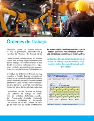 EasyMaint provee un sistema comple-
to para la generación, administración y
reportes de Órdenes de Trabajo (OTs).
Las órdenes de trabajo pueden ser simples
con un solo Activo y un procedimiento para
definir trabajos de mantenimiento o más
flexible proveyendo múltiples Activos / Equi-
pos / Unidades y procedimientos agrupán-
dolos en una sola Orden de Trabajo Maestra.
Es en este módulo donde se controla todos losEs en este módulo donde se controla todos los
trabajos planeados y no planeados, preventi-trabajos planeados y no planeados, preventi-
vos, correctivos, predictivos, de mejora y otros.vos, correctivos, predictivos, de mejora y otros.
¡Usted puede completar rápidamente la¡Usted puede completar rápidamente la
orden de trabajo capturando solo unosorden de trabajo capturando solo unos
cuantos datos, EasyMaint hará el restocuantos datos, EasyMaint hará el resto
por usted!por usted!
Órdenes de TrabajoÓrdenes de Trabajo
El módulo de órdenes de trabajo es muy
completo y flexible. Cuando completamos
una orden de trabajo, EasyMaint calcula au-
tomáticamente los costos, los costos reales
de Mano de Obra, Partes y Refacciones uti-
lizadas, Servicios Externos, Misceláneos,
tiempo de paro. Genera alertas o alarmas.
Capacidades de las Ordenes de Trabajo
Las Órdenes de Trabajo se clasifi-
can por estados: Solicitada, Aproba-
da, Programada, Iniciada, Ejecutada,
Terminada, Cancelada o Rechazada.
Los estados de las OTs, tienen un códi-
go de color para su rápida identificación.
11
 