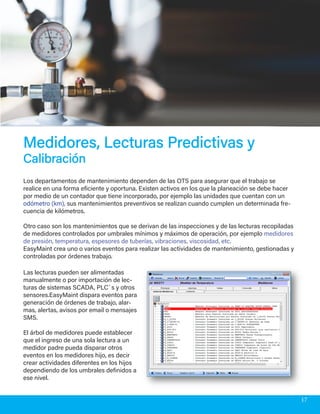 Los departamentos de mantenimiento dependen de las OTS para asegurar que el trabajo se
realice en una forma eficiente y oportuna. Existen activos en los que la planeación se debe hacer
por medio de un contador que tiene incorporado, por ejemplo las unidades que cuentan con un
odómetro (km), sus mantenimientos preventivos se realizan cuando cumplen un determinada fre-
cuencia de kilómetros.
Otro caso son los mantenimientos que se derivan de las inspecciones y de las lecturas recopiladas
de medidores controlados por umbrales mínimos y máximos de operación, por ejemplo medidores
de presión, temperatura, espesores de tuberías, vibraciones, viscosidad, etc.
EasyMaint crea uno o varios eventos para realizar las actividades de mantenimiento, gestionadas y
controladas por órdenes trabajo.
Medidores, Lecturas Predictivas yMedidores, Lecturas Predictivas y
CalibraciónCalibración
Las lecturas pueden ser alimentadas
manualmente o por importación de lec-
turas de sistemas SCADA, PLC´s y otros
sensores.EasyMaint dispara eventos para
generación de órdenes de trabajo, alar-
mas, alertas, avisos por email o mensajes
SMS.
El árbol de medidores puede establecer
que el ingreso de una sola lectura a un
medidor padre pueda disparar otros
eventos en los medidores hijo, es decir
crear actividades diferentes en los hijos
dependiendo de los umbrales definidos a
ese nivel.
17
 